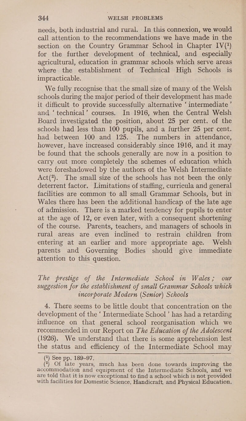 needs, both industrial and rural. In this connexion, we would call attention to the recommendations we have made in the section on the Country Grammar School in Chapter IV(?) for the further development of technical, and especially agricultural, education in grammar schools which serve areas where the establishment of Technical High Schools is impracticable. We fully recognise that the small size of many of the Welsh schools during the major period of their development has made it difficult to provide successfully alternative ‘ intermediate ’ and ‘technical’ courses. In 1916, when the Central Welsh Board investigated the position, about 25 per cent. of the schools had less than 100 pupils, and a further 25 per cent. had between 100 and 125. The numbers in attendance, however, have increased considerably since 1916, and it may be found that the schools generally are now in a position to carry out more completely the schemes of education which were foreshadowed by the authors of the Welsh Intermediate Act(#). The small size of the schools has not been the only deterrent factor. Limitations of staffing, curricula and general facilities are common ‘to all small Grammar Schools, but in Wales there has been the additional handicap of the late age of admission. There is a marked tendency for pupils to enter at the age of 12, or even later, with a consequent shortening of the course. Parents, teachers, and managers of schools in rural areas are even inclined to restrain children from entering at an earlier and more appropriate age. Welsh parents and Governing Bodies should give immediate attention to this question. The prestige of the Intermediate School in Wales; our suggestion for the establishment of small Grammar Schools which incorporate Modern (Senior) Schools 4, There seems to be little doubt that concentration on the development of the ‘ Intermediate School’ has had a retarding influence on that general schoo] reorganisation which we recommended in our Report on The Education of the Adolescent (1926). We understand that there is some apprehension lest the status and efficiency of the Intermediate School may (1) See pp. 189-97. ; (7) Of late years, much has been done towards improving the accommodation and equipment of the Intermediate Schools, and we are told that it is now exceptional to find a school which is not provided with facilities for Domestic Science, Handicraft, and Physical Education. 