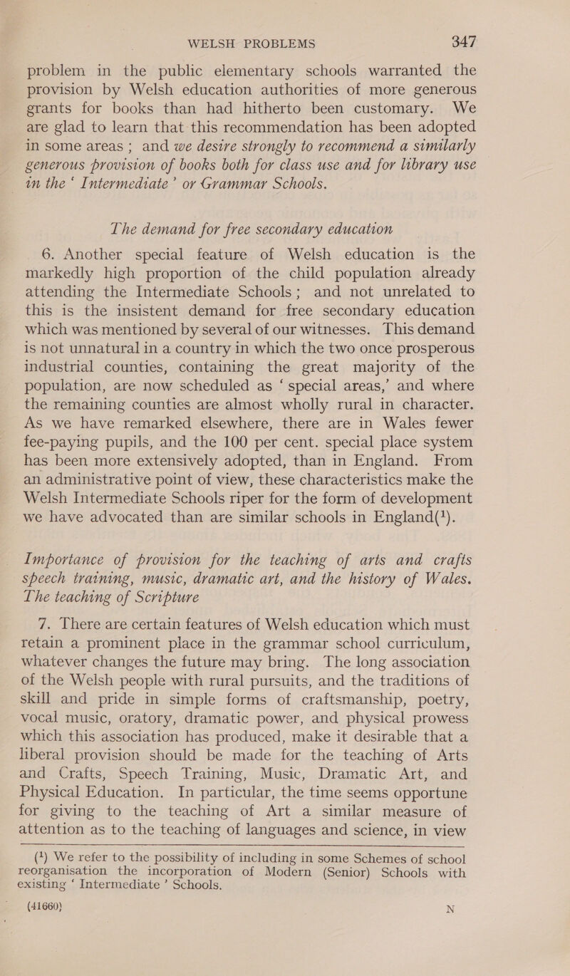 problem in the public elementary schools warranted the provision by Welsh education authorities of more generous grants for books than had hitherto been customary. We are glad to learn that this recommendation has been adopted in some areas ; and we desire strongly to recommend a similarly generous provision of books both for class use and for library use _ tn the * Intermediate’ or Grammar Schools. The demand for free secondary education 6. Another special feature of Welsh education is the markedly high proportion of the child population already attending the Intermediate Schools; and not unrelated to this is the insistent demand for free secondary education which was mentioned by several of our witnesses. This demand is not unnatural in a country in which the two once prosperous industrial counties, containing the great majority of the population, are now scheduled as ‘ special areas,’ and where the remaining counties are almost wholly rural in character. As we have remarked elsewhere, there are in Wales fewer fee-paying pupils, and the 100 per cent. special place system has been more extensively adopted, than in England. From an administrative point of view, these characteristics make the Welsh Intermediate Schools riper for the form of development we have advocated than are similar schools in England(?). Importance of provision for the teaching of arts and crafts speech training, music, dramatic art, and the history of Wales. Lhe teaching of Scripture 7. There are certain features of Welsh education which must retain a prominent place in the grammar school curriculum, whatever changes the future may bring. The long association. of the Welsh people with rural pursuits, and the traditions of skill and pride in simple forms of craftsmanship, poetry, vocal music, oratory, dramatic power, and physical prowess which this association has produced, make it desirable that a liberal provision should be made for the teaching of Arts and Crafts, Speech Training, Music, Dramatic Art, and Physical Education. In particular, the time seems opportune for giving to the teaching of Art a similar measure of attention as to the teaching of languages and science, in view   (*) We refer to the possibility of including in some Schemes of school reorganisation the incorporation of Modern (Senior) Schools with existing ‘ Intermediate ’ Schools.