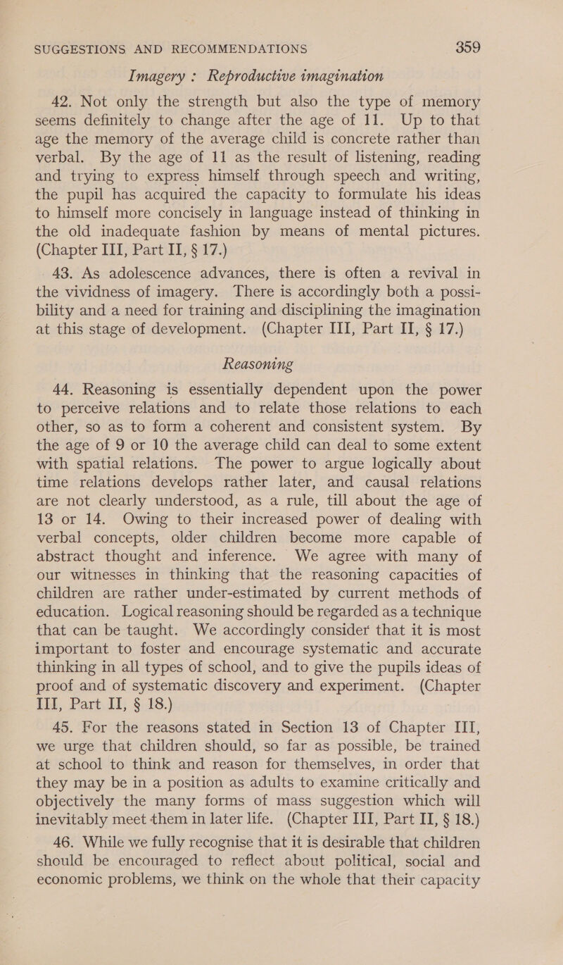 Imagery : Reproductive imagination 42. Not only the strength but also the type of memory seems definitely to change after the age of 11. Up to that _ age the memory of the average child is concrete rather than verbal. By the age of 11 as the result of listening, reading and trying to express himself through speech and writing, the pupil has acquired the capacity to formulate his ideas to himself more concisely in language instead of thinking in the old inadequate fashion by means of mental pictures. (Chapter III, Part II, § 17.) 43. As adolescence advances, there is often a revival in the vividness of imagery. There is accordingly both a possi- bility and a need for training and disciplining the imagination at this stage of development. (Chapter ITI, Part II, § 17.) Reasoning 44, Reasoning is essentially dependent upon the power to perceive relations and to relate those relations to each other, so as to form a coherent and consistent system. By the age of 9 or 10 the average child can deal to some extent with spatial relations. The power to argue logically about time relations develops rather later, and causal relations are not clearly understood, as a rule, till about the age of 13 or 14. Owing to their increased power of dealing with verbal concepts, older children become more capable of abstract thought and inference. We agree with many of our witnesses in thinking that the reasoning capacities of children are rather under-estimated by current methods of education. Logical reasoning should be regarded as a technique that can be taught. We accordingly consider that it is most important to foster and encourage systematic and accurate thinking in all types of school, and to give the pupils ideas of proof and of systematic discovery and experiment. (Chapter IIT, Part IT, § 18.) , 45. For the reasons stated in Section 13 of Chapter III, we urge that children should, so far as possible, be trained at school to think and reason for themselves, in order that they may be in a position as adults to examine critically and objectively the many forms of mass suggestion which will inevitably meet them in later life. (Chapter III, Part II, § 18.) 46. While we fully recognise that it is desirable that children should be encouraged to reflect about political, social and economic problems, we think on the whole that their capacity