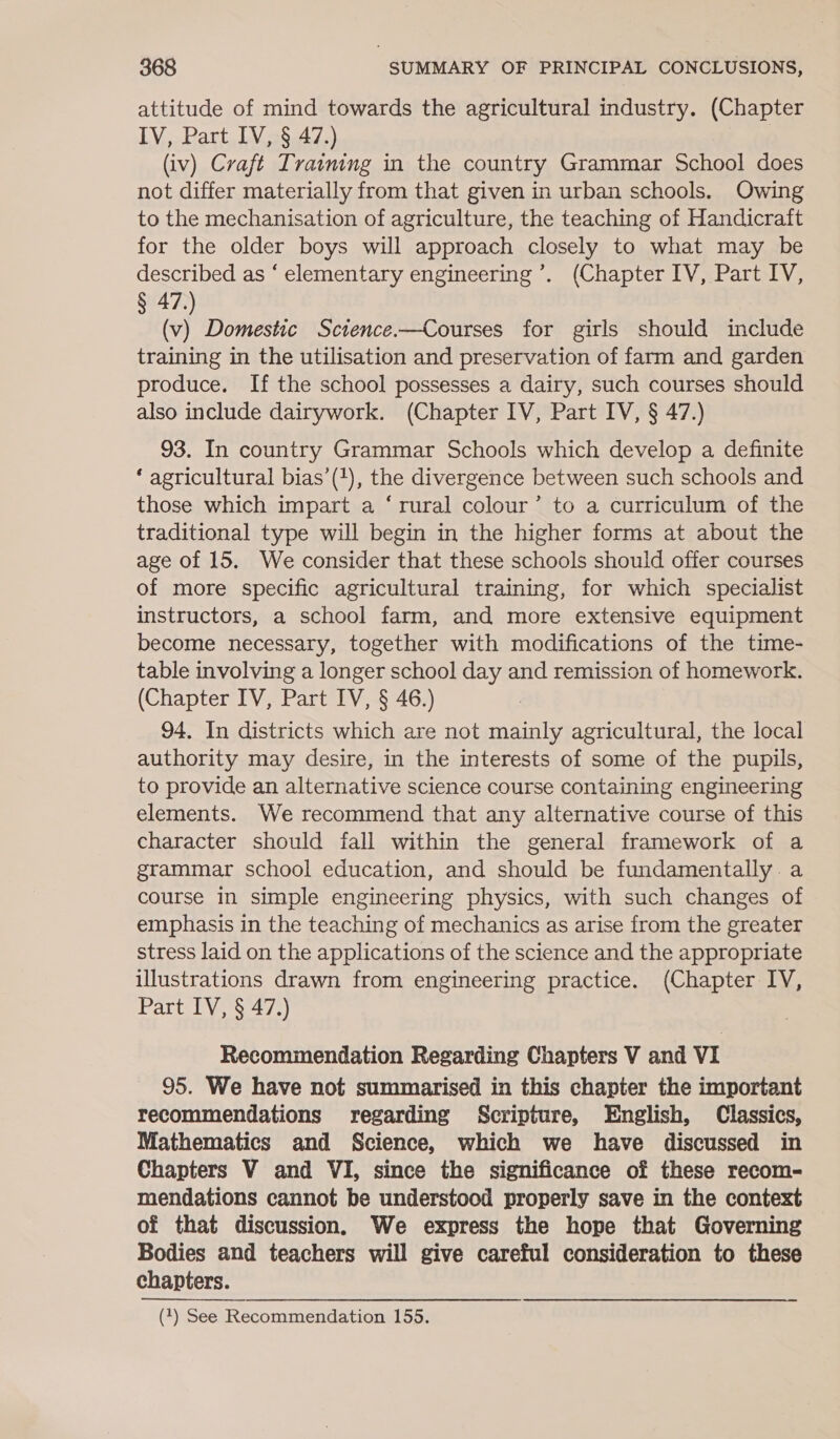 attitude of mind towards the agricultural industry. (Chapter IV, Part IV, § 47.) (iv) Craft Training in the country Grammar School does not differ materially from that given in urban schools. Owing to the mechanisation of agriculture, the teaching of Handicraft for the older boys will approach closely to what may be described as ‘ elementary engineering’. (Chapter IV, Part IV, § 47.) (v) Domestic Science.—Courses for girls should include training in the utilisation and preservation of farm and garden produce. If the school possesses a dairy, such courses should also include dairywork. (Chapter IV, Part IV, § 47.) 93. In country Grammar Schools which develop a definite ‘ agricultural bias’(1), the divergence between such schools and those which impart a ‘rural colour’ to a curriculum of the traditional type will begin in the higher forms at about the age of 15. We consider that these schools should offer courses of more specific agricultural training, for which specialist instructors, a school farm, and more extensive equipment become necessary, together with modifications of the time- table involving a longer school day and remission of homework. (Chapter IV, Part IV, § 46.) | 94. In districts which are not mainly agricultural, the local authority may desire, in the interests of some of the pupils, to provide an alternative science course containing engineering elements. We recommend that any alternative course of this character should fall within the general framework of a grammar school education, and should be fundamentally: a course in simple engineering physics, with such changes of emphasis in the teaching of mechanics as arise from the greater stress laid on the applications of the science and the appropriate illustrations drawn from engineering practice. (Chapter IV, Part IV, § 47.) Recommendation Regarding Chapters V and VI 95. We have not summarised in this chapter the important recommendations regarding Scripture, English, Classics, Mathematics and Science, which we have discussed in Chapters V and VI, since the significance of these recom- mendations cannot be understood properly save in the context of that discussion. We express the hope that Governing Bodies and teachers will give careful consideration to these chapters.