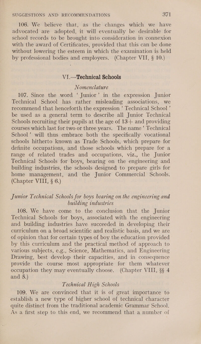 106. We believe that, as the changes which we have advocated are adopted, it will eventually be desirable for school records to be brought into consideration in connexion with the award of Certificates, provided that this can be done - without lowering the esteem in which the examination is held by professional bodies and employers. (Chapter VII, § 10.) V1.—Technical Schools Nomenclature 107. Since the word ‘ Junior’ in the expression Junior Technical School has rather misleading associations, we recommend that henceforth the expression ‘ Technical School ’ be used as a general term to describe all Junior Technical Schools recruiting their pupils at the age of 13-++ and providing courses which last for two or three years. The name ‘ Technical School’ will thus embrace both the specifically vocational schools hitherto known as Trade Schools, which prepare for definite occupations, and those schools which prepare for a range of related trades and occupations, viz., the Junior Technical Schools for boys, bearing on the engineering and building industries, the schools designed to prepare girls for home management, and the Junior Commercial Schools. (Chapter VIII, § 6.) 3 Jumor Technical Schools for boys bearing on the engineering and building industries 108. We have come to the conclusion that the Junior Technical Schools for boys, associated with the engineering and building industries have succeeded in developing their curriculum on a broad scientific and realistic basis, and we are of opinion that for certain types of boy the education provided by this curriculum and the practical method of approach to various subjects, e.g., Science, Mathematics, and Engineering Drawing, best develop their capacities, and in consequence provide the course most appropriate for them whatever occupation they may eventually choose. (Chapter VIII, §§ 4 and 5.) Technical High Schools 109. We are convinced that it is of great importance to establish a new type of higher school of technical character quite distinct from the traditional academic Grammar School. As a first step to this end, we recommend that a number of