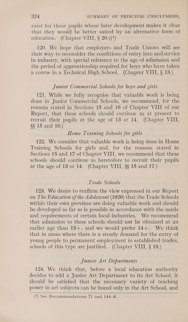 exist for those pupils whose later development makes it clear that they would be better suited by an alternative form of education. (Chapter VIII, § 20.)(*) 120. We hope that employers and Trade Unions will see their way to reconsider the conditions of entry into and service in industry, with special reference to the age of admission and the period of apprenticeship required for boys who have taken a course in a Technical High School. (Chapter VIII, § 13.) Junior Commercial Schools for boys and girls 121. While we fully recognise that valuable work is being done in Junior Commercial Schools, we recommend, for the reasons stated in Sections 15 and 16 of Chapter VIII of our Report, that these schools should continue as at present to recruit their pupils at the age of 13 or 14. (Chapter VIII, §§ 15 and 16.) Home Training Schools for girls 122. We consider that valuable work is being done in Home Training Schools for girls and, for the reasons stated in Sections 15 and 17 of Chapter VIII, we recommend that these schools should continue as heretofore to recruit their pupils at the age of 13 or 14. (Chapter VIII, §§ 15 and 17.) Tvade Schools 123. We desire to reaffirm the view expressed in our Report on The Education of the Adolescent (1926) that the Trade Schools within their own province are doing valuable work and should be developed as far as is possible in accordance with the needs and requirements of certain local industries. We recommend that admission to these schools should net be obtained at an earlier age than 13-++, and we would prefer 14+. We think that in areas where there is a steady demand for the entry of young people to permanent employment in established trades, schools of this type are justified. (Chapter VIII, § 19.) Jumor Art Departments 124. We think that, before a local education authority decides to add a Junior Art Department to its Art School, it should be satisfied that the necessary variety of teaching power in art subjects can be found only in the Art School, and  