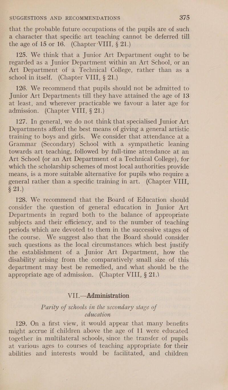 that the probable future occupations of the pupils are of such a character that specific art teaching cannot be deferred till the age of 15 or 16. (Chapter°VIII, § 21.) — 125. We think that a Junior Art Department ought to be regarded as a Junior Department within an Art School, or an Art Department of a Technical College, rather than as a school in itself. (Chapter VIII, § 21.) 126. We recommend that pupils should not be admitted to Junior Art Departments till they have attained the age of 13 at least, and wherever practicable we favour a later age for admission. (Chapter VIII, § 21.) 127. In general, we do not think that specialised Junior Art Departments afford the best means of giving a general artistic training to boys and girls. We consider that attendance at a Grammar (Secondary) School with a sympathetic leaning towards art teaching, followed by full-time attendance at an Art School (or an Art Department of a Technical College), for which the scholarship schemes of most local authorities provide means, is a more suitable alternative for pupils who require a general rather than a specific training in art. (Chapter VIII, $21.) 128. We recommend that the Board of Education should consider the. question of general education in Junior Art Departments in regard both to the balance of appropriate subjects and their efficiency, and to the number of teaching periods which are devoted to them in the successive stages of the course. We suggest also that the Board should consider such questions as the local circumstances which best justify the establishment of a Junior Art Department, how the disability arising from the comparatively small size of this department may best be remedied, and.what should be the appropriate age of admission. (Chapter VIII, § 21.) VII.—Administration Parity of schools in the secondary stage of education 129. On a first view, it would appear that many benefits might accrue if children above the age of 11 were educated together in multilateral schools, since the transfer of pupils at various ages to courses of teaching appropriate for their abilities and interests would be facilitated, and children