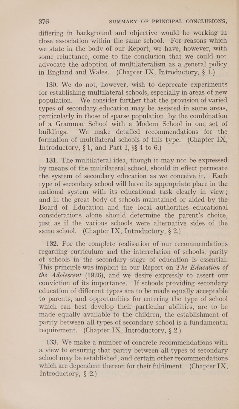 differing in background and objective would be working in close association within the same school. For reasons which we state in the body of our Report, we have, however, with some reluctance, come to the conclusion that we could not advocate the adoption of multilateralism as a general policy in England and Wales. (Chapter LX, Introductory, § 1.) 130. We do not, however, wish to deprecate experiments for establishing multilateral schools, especially in areas of new population. We consider further that the provision of varied types of secondary education may be assisted in some areas, particularly in those of sparse population, by the combination of a Grammar School with a Modern School in one set of buildings. We make detailed recommendations for the formation of multilateral schools of this type. (Chapter IX, Introductory, § 1, and Part I, §§ 4 to 6.) 131. The multilateral idea, though it may not be expressed by means of the multilateral school, should in effect permeate the system of secondary education as we conceive it. Each type of secondary school will have its appropriate place in the national system with its educational task clearly in view ; and in the great body of schools maintained or aided by the Board of Education and the local authorities educational considerations alone should determine the parent’s choice, just as if the various schools were alternative sides of the same school. (Chapter IX, Introductory, § 2.) 132. For the complete realisation of our recommendations regarding curriculum and the interrelation of schools, parity of schools in the secondary stage of education is essential. This principle was implicit in our Report on The Education of the Adolescent (1926), and we desire expressly to assert our conviction of its importance. If schools providing secondary education of different types are to be made equally acceptable to parents, and opportunities for entering the type of school which can best develop their particular abilities, are to be made equally available to the children, the establishment of parity between all types of secondary school is a fundamental requirement. (Chapter IX, Introductory, § 2.) 133. We make a number of concrete recommendations with a view to ensuring that parity between all types of secondary school may be established, and certain other recommendations which are dependent thereon for their fulfilment. (Chapter IX, Introductory, § 2.)