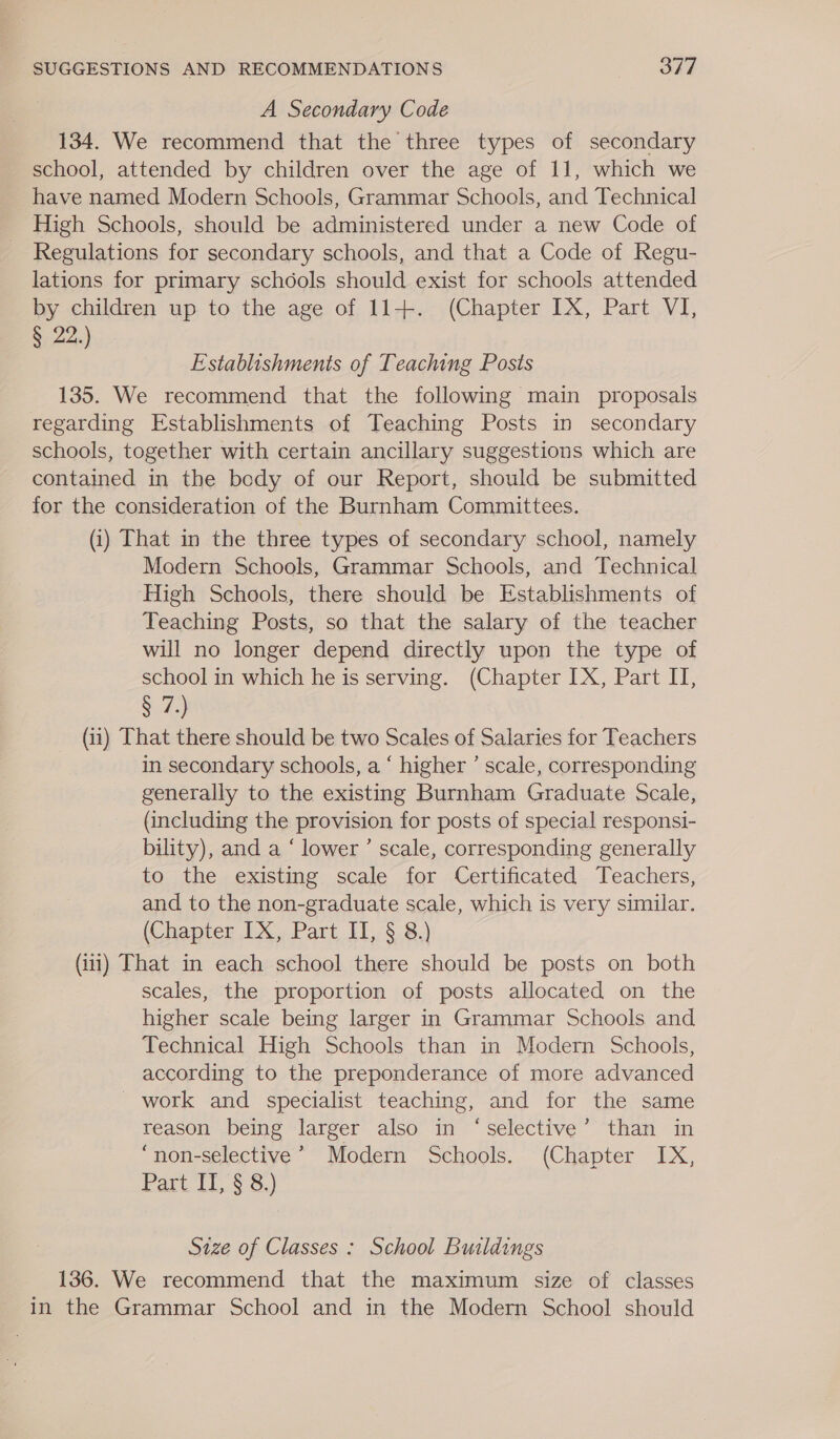 A Secondary Code 134. We recommend that the three types of secondary school, attended by children over the age of 11, which we have named Modern Schools, Grammar Schools, and Technical High Schools, should be administered under a new Code of Regulations for secondary schools, and that a Code of Regu- lations for primary schools should exist for schools attended by children up to the age of 11+. (Chapter IX, Part VI, § 22.) Establishments of Teaching Posts 135. We recommend that the following main proposals regarding Establishments of Teaching Posts in secondary schools, together with certain ancillary suggestions which are contained in the bedy of our Report, should be submitted for the consideration of the Burnham Committees. (i) That in the three types of secondary school, namely Modern Schools, Grammar Schools, and Technical High Schools, there should be Establishments of Teaching Posts, so that the salary of the teacher will no longer depend directly upon the type of school in which he is serving. (Chapter [X, Part II, § Tete. (ii) That there should be two Scales of Salaries for Teachers in secondary schools, a ‘ higher ’ scale, corresponding generally to the existing Burnham Graduate Scale, (including the provision for posts of special responsi- bility), and a ‘ lower’ scale, corresponding generally to the existing scale for Certificated Teachers, and to the non-graduate scale, which is very similar. (Chapter IX, Part II, § 8.) (ii) That in each school there should be posts on both scales, the proportion of posts allocated on the higher scale being larger in Grammar Schools and Technical High Schools than in Modern Schools, according to the preponderance of more advanced work and specialist teaching, and for the same reason being larger also in ‘selective’ than in ‘non-selective’ Modern Schools. (Chapter IX, Part IT, § 8.) Size of Classes : School Buildings 136. We recommend that the maximum size of classes in the Grammar School and in the Modern School should