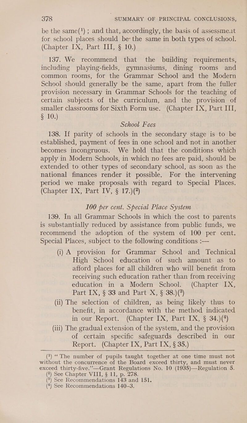 be the same(!) ; and that, accordingly, the basis of assessme.t for school places should be: the same in both types of school. (Chapter,.[ X34 Bart. IT s.L03) 137. We recommend that the building requirements, including playing-fields, gymnasiums, dining rooms and common rooms, for the Grammar School and the Modern School should generally be the same, apart from the fuller provision necessary in Grammar Schools for the teaching of certain subjects of the curriculum, and the provision of smaller classrooms for Sixth Form use. (Chapter IX, Part III, § 10.) School Fees 138. If parity of schools in the secondary stage is to be established, payment of fees in one school and not in another becomes incongruous. We hold that the conditions which apply in Modern Schools, in which no fees are paid, should be extended to other types of secondary school, as soon as the national finances render it possible. For the intervening period we make proposals with regard to Special Places. (Chapter IX, Part IV, '§ 17.)(?) 100 per cent. Special Place System 139. In all Grammar Schools in which the cost to parents is substantially reduced by assistance from public funds, we recommend the adoption of the system of 100 per cent. Special Places, subject to the following conditions :— (i) A provision for Grammar School and Technical High School education of such amount as to afford places for all children who will benefit from. receiving such education rather than from receiving education in a Modern School. (Chapter IX, Part IX, § 33 and Part X, § 38.)(°) (ii) The selection of children, as being likely thus to benefit, in accordance with the method indicated in our Report. (Chapter IX, Part IX, § 34.)(4) (iii) The gradual extension of the system, and the provision of certain specific safeguards described in our Report. (Chapter IX, Part IX, § 35.) (1) “The number of pupils taught together at one time must not without the concurrence of the Board exceed thirty, and must never exceed thirty-five.’”—Grant Regulations No. 10 (1935)—Regulation 5. (*) See Chapter. VIII, §:11, p. 278. 