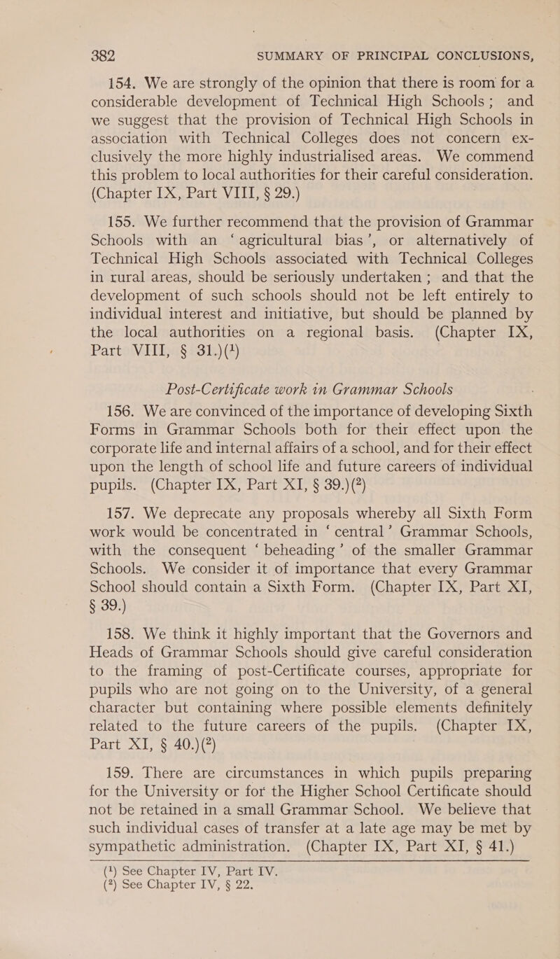 154. We are strongly of the opinion that there is room for a considerable development of Technical High Schools; and we suggest that the provision of Technical High Schools in association with Technical Colleges does not concern ex- clusively the more highly industrialised areas. We commend this problem to local authorities for their careful consideration. (Chapter IX, Part VIII, § 29.) 155. We further recommend that the provision of Grammar Schools with an ‘agricultural bias’, or alternatively of Technical High Schools associated with Technical Colleges in rural areas, should be seriously undertaken ; and that the development of such schools should not be left entirely to individual interest and initiative, but should be planned by the local authorities on a regional basis. (Chapter IX, Partoivdtings £31) 2) Post-Certificate work in Grammar Schools 156. We are convinced of the importance of developing Sixth Forms in Grammar Schools both for their effect upon the corporate life and internal affairs of a school, and for their effect upon the length of school life and future careers of individual pupils. (Chapter IX, Part XI, § 39.)(?) 157. We deprecate any proposals whereby all Sixth Form work would be concentrated in ‘ central’ Grammar Schools, with the consequent ‘ beheading’ of the smaller Grammar Schools. We consider it of importance that every Grammar School should contain a Sixth Form. (Chapter IX, Part XI, S332) 158. We think it highly important that the Governors and Heads of Grammar Schools should give careful consideration to the framing of post-Certificate courses, appropriate for pupils who are not going on to the University, of a general character but containing where possible elements definitely related to the future careers of the pupils. (Chapter IX, Part XI) S40 }(2} 159. There are circumstances in which pupils preparing for the University or for the Higher School Certificate should not be retained in a small Grammar School. We believe that such individual cases of transfer at a late age may be met by sympathetic administration. (Chapter IX, Part XI, § 41.) (See Chapten EV, Part ive (7) See Chapter 1V,$:22: