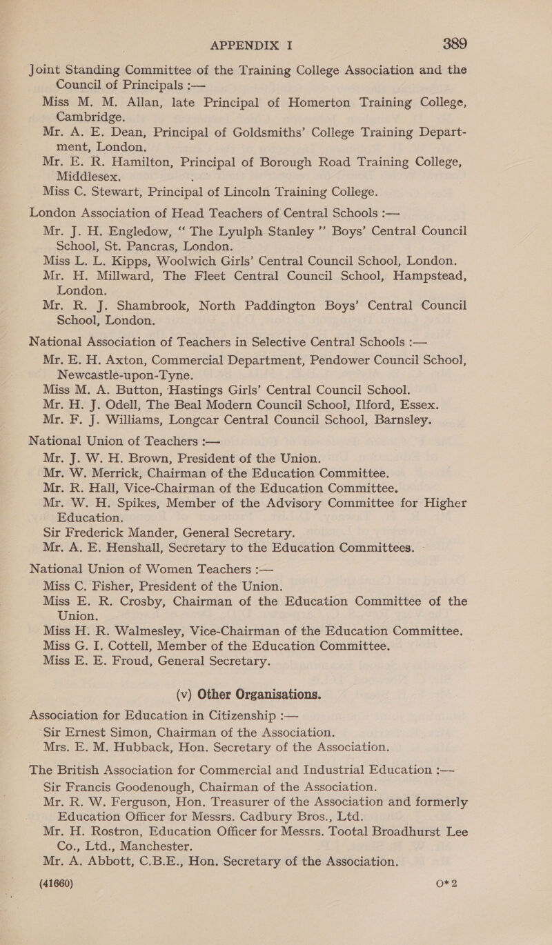 Joint Standing Committee of the Training College Association and the Council of Principals :— Miss M. M. Allan, late Principal of Homerton Training College, Cambridge. Mr. A. E. Dean, Principal of Goldsmiths’ College Training Depart- ment, London. Mr. E. R. Hamilton, Principal of Borough Road Training College, Middlesex. : Miss C. Stewart, Principal of Lincoln Training College. London Association of Head Teachers of Central Schools :— Mr. J. H. Engledow, “‘ The Lyulph Stanley ’’ Boys’ Central Council School, St. Pancras, London. Miss L. L. Kipps, Woolwich Girls’ Central Council School, London. Mr. H. Millward, The Fleet Central Council School, Hampstead, London. Mr. R. J. Shambrook, North Paddington Boys’ Central Council School, London. National Association of Teachers in Selective Central Schools :— Mr. E. H. Axton, Commercial Department, Pendower Council School, Newcastle-upon-Tyne. Miss M. A. Button, Hastings Girls’ Central Council School. Mr. H. J. Odell, The Beal Modern Council School, Ilford, Essex. Mr. F. J. Williams, Longcar Central Council School, Barnsley. National Union of Teachers :— Mr. J. W. H. Brown, President of the Union. Mr. W. Merrick, Chairman of the Education Committee. Mr. R. Hall, Vice-Chairman of the Education Committee. Mr. W. H. Spikes, Member of the Advisory Committee for Higher Education. Sir Frederick Mander, General Secretary. Mr. A. E. Henshall, Secretary to the Education Committees. - National Union of Women Teachers :— Miss C. Fisher, President of the Union. Miss E. R. Crosby, Chairman of the Education Committee of the Union. Miss H. R. Walmesley, Vice-Chairman of the Education Committee. Miss G. I. Cottell, Member of the Education Committee. Miss E. E. Froud, General Secretary. (v) Other Organisations. Association for Education in Citizenship :— “Sir Ernest Simon, Chairman of the Association. Mrs. E. M. Hubback, Hon. Secretary of the Association. The British Association for Commercial and Industrial Education :— Sir Francis Goodenough, Chairman of the Association. Mr. R. W. Ferguson, Hon. Treasurer of the Association and formerly Education Officer for Messrs. Cadbury Bros., Ltd. Mr. H. Rostron, Education Officer for Messrs. Tootal Broadhurst Lee Co., Ltd., Manchester. Mr. A. Abbott, C.B.E., Hon. Secretary of the Association.