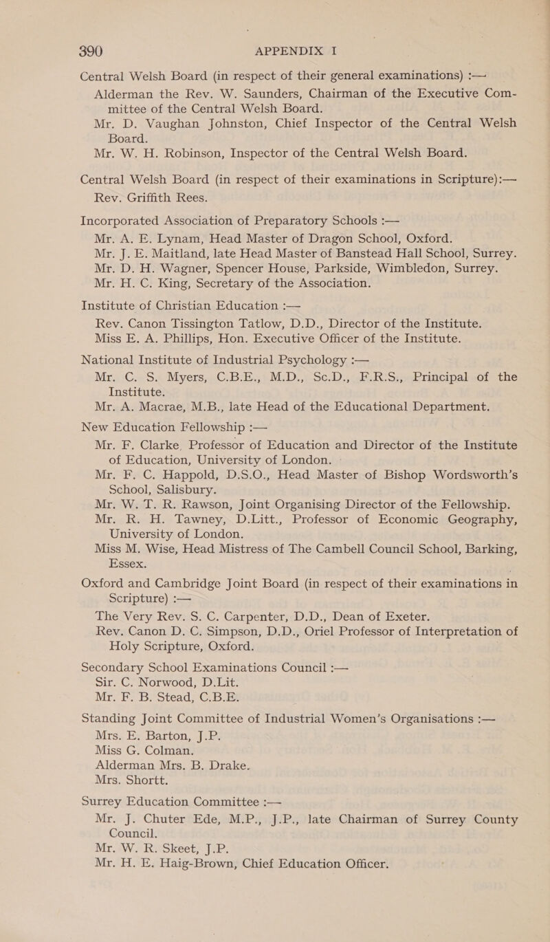 Central Welsh Board (in respect of their general examinations) :— Alderman the Rev. W. Saunders, Chairman of the Executive Com- mittee of the Central Welsh Board. Mr. D. Vaughan Johnston, Chief Inspector of the Central Welsh Board. Mr. W. H. Robinson, Inspector of the Central Welsh Board. Central Welsh Board (in respect of their examinations in Scripture):— Rev. Griffith Rees. Incorporated Association of Preparatory Schools :— Mr. A. E. Lynam, Head Master of Dragon School, Oxford. Mr. J. E. Maitland, late Head Master of Banstead Hall School, Surrey. Mr. D. H. Wagner, Spencer House, Parkside, Wimbledon, Surrey. Mr. H. C. King, Secretary of the Association. Institute of Christian Education :— Rev. Canon Tissington Tatlow, D.D., Director of the Institute. Miss E. A. Phillips, Hon. Executive Officer of the Institute. National Institute of Industrial Psychology :— Mra: Ce S&lt; Myers..G:B:) MD. vse). ch RR Siebracipalsel othe Institute. Mr. A. Macrae, M.B., late Head of the Educational Department. New Education Fellowship :— Mr. F. Clarke, Professor of Education and Director of the Institute of Education, University of London. - Mr. F. C. Happold, D.S.O., Head Master of Bishop Wordsworth’s School, Salisbury. Mr. W. T. R. Rawson, Joint Organising Director of the Fellowship. Mr. R. H. Tawney, D.Litt., Professor of Economic Geography, University of London. Miss M. Wise, Head Mistress of The Cambell Council School, Barking, Essex. Oxford and Cambridge Joint Board (in respect of their examinations in Scripture) :— TheVery Reves..C. Carpenter;-D.D.7;Deah-of Exetér. Rev. Canon D. C. Simpson, D.D., Oriel Professor of Interpretation of Holy Scripture, Oxford. . Secondary School Examinations Council :— Sir. C. Norwood, D.Lit. Mr, Fe Be Stead,G Bam Standing Joint Committee of Industrial Women’s Organisations :— Mrsz Ex Barton, J: Pe Miss G. Colman. Alderman Mrs. B. Drake. Mrs. Shortt. Surrey Education Committee :— Mr. J. Chuter Ede, M.P., J.P., late Chairman of Surrey County Council. Mr. W. R. Skeet, J.P. Mr. H. E. Haig-Brown, Chief Education Officer.