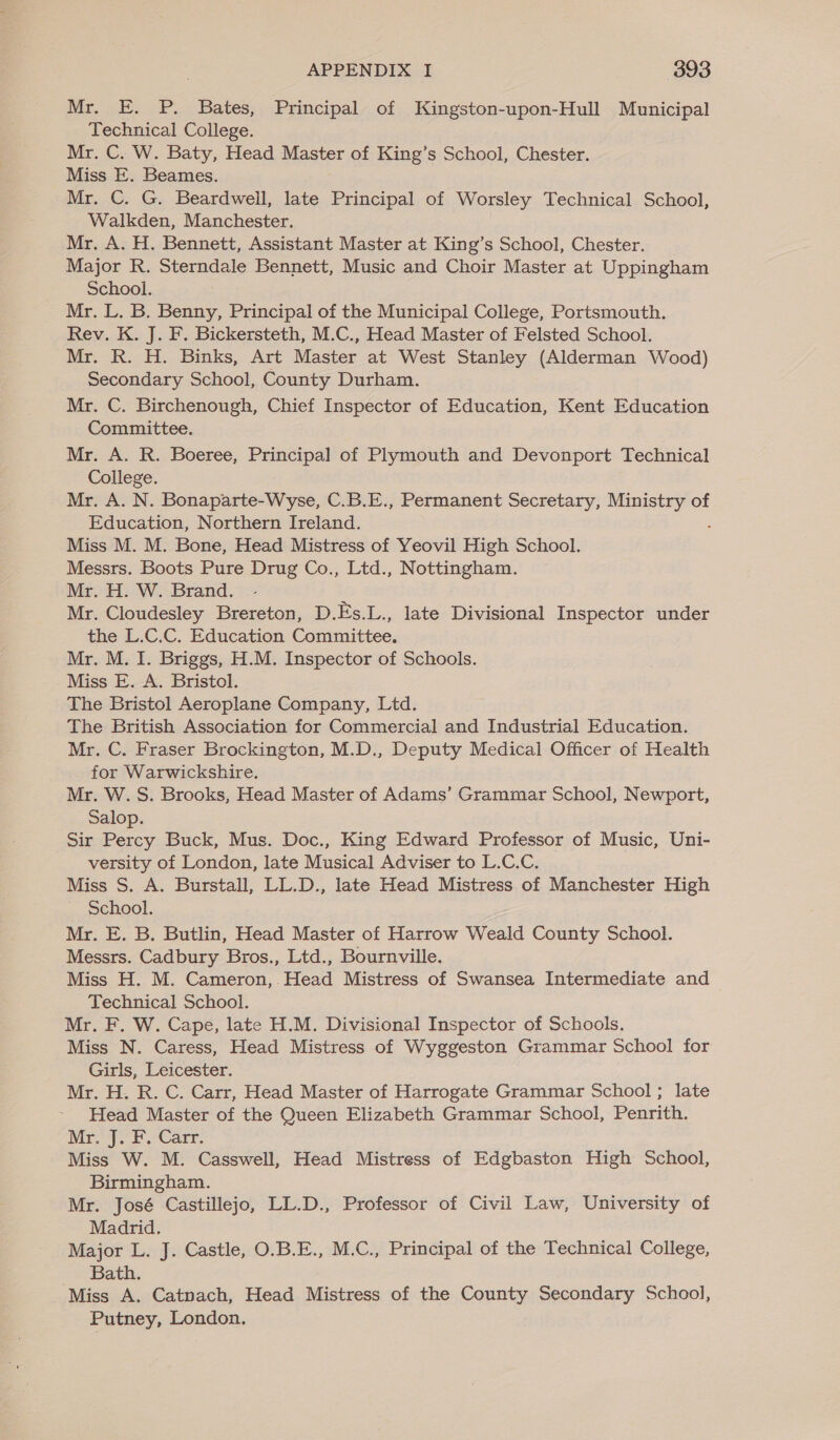 Mr. E. P. Bates, Principal of Kingston-upon-Hull Municipal Technical College. Mr. C. W. Baty, Head Master of King’s School, Chester. Miss E. Beames. Mr. C. G. Beardwell, late Principal of Worsley Technical School, Walkden, Manchester. Mr. A. H. Bennett, Assistant Master at King’s School, Chester. Major R. Sterndale Bennett, Music and Choir Master at Uppingham School. Mr. L. B. Benny, Principal of the Municipal College, Portsmouth. Rev. K. J. F. Bickersteth, M.C., Head Master of Felsted School. Mr. R. H. Binks, Art Master at West Stanley (Alderman Wood) Secondary School, County Durham. Mr. C. Birchenough, Chief Inspector of Education, Kent Education Committee. Mr. A. R. Boeree, Principal of Plymouth and Devonport Technical College. Mr. A. N. Bonaparte-Wyse, C.B.E., Permanent Secretary, Ministry of Education, Northern Ireland. Miss M. M. Bone, Head Mistress of Yeovil High School. Messrs. Boots Pure Drug Co., Ltd., Nottingham. Mr. H. W. Brand. Mr. Cloudesley Brereton, D.Es.L., late Divisional Inspector under the L.C.C. Education Committee. Mr. M. I. Briggs, H.M. Inspector of Schools. Miss E. A. Bristol. The Bristol Aeroplane Company, Ltd. The British Association for Commercial and Industrial Education. Mr. C. Fraser Brockington, M.D., Deputy Medical Officer of Health for Warwickshire. Mr. W. S. Brooks, Head Master of Adams’ Grammar School, Newport, Salop. Sir Percy Buck, Mus. Doc., King Edward Professor of Music, Uni- versity of London, late Musical Adviser to L.C.C. Miss S. A. Burstall, LL.D., late Head Mistress of Manchester High School. Mr. E. B. Butlin, Head Master of Harrow Weald County School. Messrs. Cadbury Bros., Ltd., Bournville. Miss H. M. Cameron,. Head Mistress of Swansea Intermediate and Technical School. Mr. F. W. Cape, late H.M. Divisional Inspector of Schools. Miss N. Caress, Head Mistress of Wyggeston Grammar School for Girls, Leicester. Mr. H. R. C. Carr, Head Master of Harrogate Grammar School ; late Head Master of the Queen Elizabeth Grammar School, Penrith. Meritt Care, Miss W. M. Casswell, Head Mistress of Edgbaston High School, Birmingham. Mr. José Castillejo, LL.D., Professor of Civil Law, University of Madrid. Major L. J. Castle, O.B.E., M.C., Principal of the Technical College, Bath. Miss A. Catnach, Head Mistress of the County Secondary School, Putney, London.