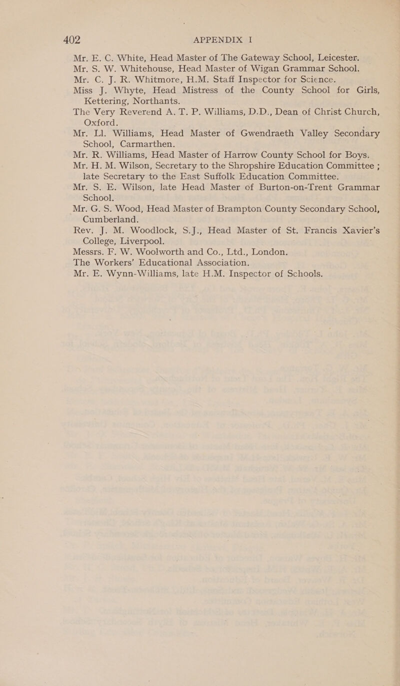 Mr. E. C. White, Head Master of The Gateway School, Leicester. Mr. S. W. Whitehouse, Head Master of Wigan Grammar School. Mr. C. J. R. Whitmore, H.M. Staff Inspector for Science. Miss J. Whyte, Head Mistress of the County School for Girls, Kettering, Northants. The Very Reverend A. T. P. Williams, D.D., Dean of Christ Church, Oxford. Mr. Ll. Williams, Head Master of Gwendraeth Valley Secondary School, Carmarthen. Mr. R. Williams, Head Master of Harrow County School for Boys. Mr. H. M. Wilson, Secretary to the Shropshire Education Committee ; late Secretary to the East Suffolk Education Committee. Mr. S. E. Wilson, late Head Master of Burton-on-Trent Grammar School. Mr. G. S. Wood, Head Master of Brampton County Secondary School, Cumberland. Rev. J. M. Woodlock, S.J., Head Master of St. Francis Xavier’s College, Liverpool. Messrs. F. W. Woolworth and Co., Ltd., London. The Workers’ Educational Association.