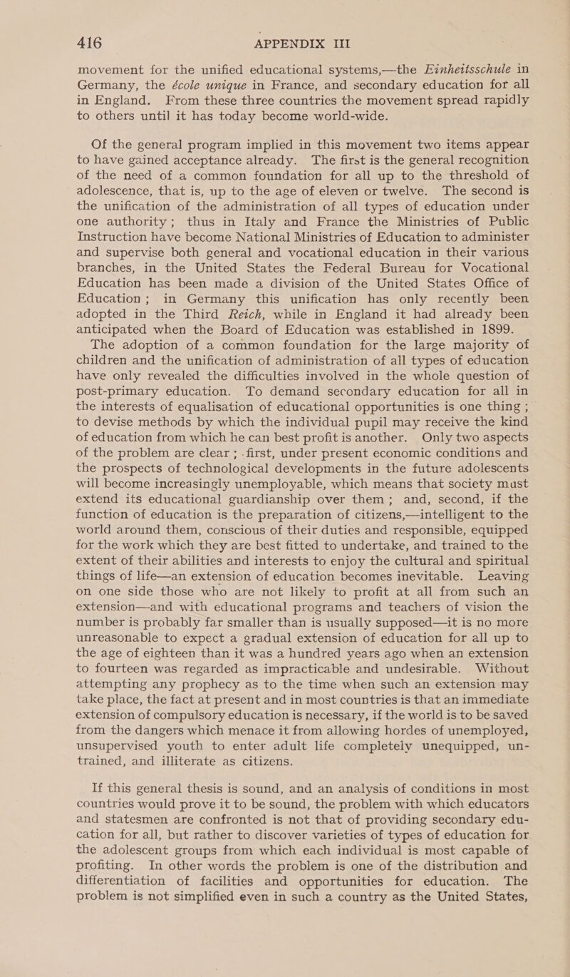 movement for the unified educational systems,—the Einhettsschule in Germany, the école unique in France, and secondary education for all in England. From these three countries the movement spread rapidly to others until it has today become world-wide. Of the general program implied in this movement two items appear to have gained acceptance already. The first is the general recognition of the need of a common foundation for all up to the threshold of adolescence, that is, up to the age of eleven or twelve. The second is the unification of the administration of all types of education under one authority; thus in Italy and France the Ministries of Public Instruction have become National Ministries of Education to administer and supervise both general and vocational education in their various branches, in the United States the Federal Bureau for Vocational Education has been made a division of the United States Office of Education; in Germany this unification has only recently been adopted in the Third Reich, while in England it had already been anticipated when the Board of Education was established in 1899. The adoption of a common foundation for the large majority of children and the unification of administration of all types of education have only revealed the difficulties involved in the whole question of post-primary education. To demand secondary education for all in the interests of equalisation of educational opportunities is one thing ; to devise methods by which the individual pupil may receive the kind of education from which he can best profit is another. Only two aspects of the problem are clear ; .first, under present economic conditions and the prospects of technological developments in the future adolescents will become increasingly unemployable, which means that society must extend its educational guardianship over them; and, second, if the function of education is the preparation of citizens,—intelligent to the world around them, conscious of their duties and responsible, equipped for the work which they are best fitted to undertake, and trained to the extent of their abilities and interests to enjoy the cultural and spiritual things of life—an extension of education becomes inevitable. Leaving on one side those who are not likely to profit at all from such an extension—and with educational programs and teachers of vision the number is probably far smaller than is usually supposed—it is no more unreasonable to expect a gradual extension of education for all up to the age of eighteen than it was a hundred years ago when an extension to fourteen was regarded as impracticable and undesirable. Without attempting any prophecy as to the time when such an extension may take place, the fact at present and in most countries is that an immediate extension of compulsory education is necessary, if the world is to be saved from the dangers which menace it from allowing hordes of unemployed, unsupervised youth to enter adult life completely unequipped, un- trained, and illiterate as citizens. If this general thesis is sound, and an analysis of conditions in most countries would prove it to be sound, the problem with which educators and statesmen are confronted is not that of providing secondary edu- cation for all, but rather to discover varieties of types of education for the adolescent groups from which each individual is most capable of profiting. In other words the problem is one of the distribution and differentiation of facilities and opportunities for education. The problem is not simplified even in such a country as the United States,