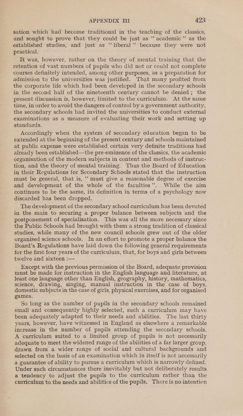 sation which had become traditional in the teaching of the classics, and sought to prove that they could be just as ‘“‘ academic ” as the established studies, and just as “liberal’’ because they were not practical. It was, however, rather on the theory of mental training that the retention of vast numbers of pupils who did not or could not complete courses definitely intended, among other purposes, as a preparation for admission to the universities was justified. That many profited from the corporate life which had been developed in the secondary schools in the second half of the nineteenth century cannot be denied ; the present discussion is, however, limited to the curriculum. At the same time, in order to avoid the dangers of control by a government authority, the secondary schools had invited the universities to conduct external examinations as a measure of evaluating their work and setting up standards. Accordingly when the system of secondary education began to be extended at the beginning of the present century and schools maintained at public expense were established certain very definite traditions had already been established—the pre-eminence of the classics, the academic organisation of the modern subjects in content and methods of instruc- tion, and the theory of mental training. Thus the Board of Education in their Regulations for Secondary Schools stated that the instruction must be general, that is, ‘““ must give a reasonable degree of exercise and development of the whole of the faculties’’. While the aim continues to be the same, its definition in terms of a psychology now discarded has been dropped. The development of the secondary school curriculum has been devoted in the main to securing a proper balance between subjects and the postponement of specialisation. This was all the more necessary since the Public Schools had brought with them a strong tradition of classical studies, while many of the new council schools grew out of the older organised science schools. In an effort to promote a proper balance the Board’s Regulations have laid down the following general requirements for the first four years of the curriculum, that, for boys and girls between twelve and sixteen :— Except with the previous permission of the Board, adequate provision must be made for instruction in the English language and literature, at least one language other than English, geography, history, mathematics, science, drawing, singing, manual instruction in the case of boys, domestic subjects in the case of girls, physical exercises, and for organised games. So long as the number of pupils in the secondary schools remained small and consequently highly selected, such a curriculum may have been adequately adapted to. their needs and abilities. The last thirty years, however, have witnessed in England as elsewhere a remarkable increase in the number of pupils attending the secondary schools. A curriculum suited to a limited group of pupils is not necessarily adequate to meet the widened range of the abilities of a far larger group, drawn from a wider range of social and cultural backgrounds and selected on the basis of an examination which in itself is not necessarily a guarantee of ability to pursue a curriculum which is narrowly defined. Under such circumstances there inevitably but not deliberately results a tendency to adjust the pupils to the curriculum rather than the curriculum to the needs and abilities of the pupils. There is no intention