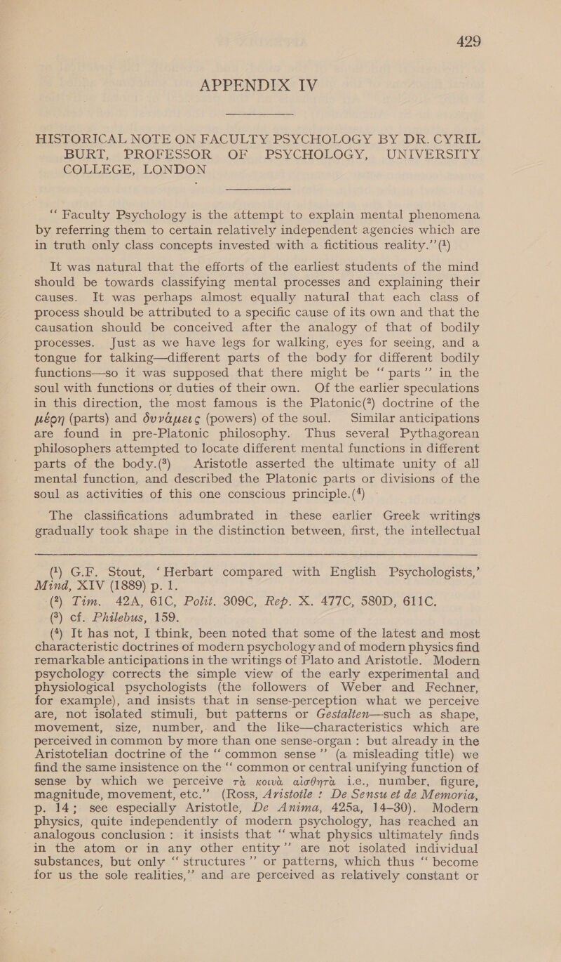 APPENDIX IV HISTORICAL NOTE ON FACULTY PSYCHOLOGY BY DR, CYRIL BUKIT, « PROFESSOR. OF, PSYCHOLOGY... UNIVERSITY. COLLEGE, LONDON “ Faculty Psychology is the attempt to explain mental phenomena by referring them to certain relatively independent agencies which are in truth only class concepts invested with a fictitious reality.’’ (+) It was natural that the efforts of the earliest students of the mind should be towards classifying mental processes and explaining their causes. It was perhaps almost equally natural that each class of process should be attributed to a specific cause of its own and that the causation should be conceived after the analogy of that of bodily processes. Just as we have legs for walking, eyes for seeing, and a tongue for talking—different parts of the body for different bodily functions—so it was supposed that there might be “ parts” in the soul with functions or duties of their own. Of the earlier speculations in this direction, the most famous is the Platonic(?) doctrine of the Héon (parts) and duvauerc (powers) of the soul. Similar anticipations are found in pre-Platonic philosophy. Thus several Pythagorean philosophers attempted to locate different mental functions in different parts of the body.(?) Aristotle asserted the ultimate unity of all mental function, and described the Platonic parts or divisions of the soul as activities of this one conscious principle.(*) The classifications adumbrated in these earlier Greek writings gradually took shape in the distinction between, first, the intellectual (1) G.F. Stout, ‘Herbart compared with English Psychologists,’ Mind, XIV (1889) p. 1. (7) Tim. 42A, 61C, Polit. 309C, Rep. X. 477C, 580D, 611C. (3) cf. Philebus, 159. (*) It has not, I think, been noted that some of the latest and most characteristic doctrines of modern psychology and of modern physics find remarkable anticipations in the writings of Plato and Aristotle. Modern psychology corrects the simple view of the early experimental and physiological psychologists (the followers of Weber and Fechner, for example), and insists that in sense-perception what we perceive are, not isolated stimuli, but patterns or Gestalien—such as shape, movement, size, number, and the like—characteristics which are perceived in common by more than one sense-organ : but already in the Aristotelian doctrine of the “common sense’ (a misleading title) we find the same insistence on the ‘‘ common or central unifying function of sense by which we perceive ra xowd aicdyra i.e., number, figure, magnitude, movement, etc.” (Ross, Aristotle : De Sensu et de Memoria, p. 14; see especially Aristotle, De Anima, 425a, 14-30). Modern physics, quite independently of modern psychology, has reached an - analogous conclusion: it insists that ‘‘ what physics ultimately finds in the atom or in any other entity’’ are not isolated individual substances, but only “‘ structures ’’ or patterns, which thus ‘‘ become for us the sole realities,’’ and are perceived as relatively constant or