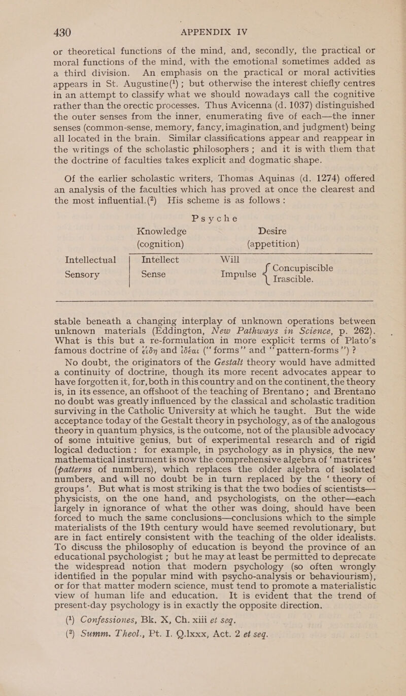 or theoretical functions of the mind, and, secondly, the practical or moral functions of the mind, with the emotional sometimes added as a third division. An emphasis on the practical or moral activities appears in St. Augustine(!); but otherwise the interest chiefly centres in an attempt to classify what we should nowadays call the cognitive | rather than the orectic processes. Thus Avicenna (d. 1037) distinguished the outer senses from the inner, enumerating five of each—the inner senses (common-sense, memory, fancy, imagination, and judgment) being all located in the brain. Similar classifications appear and reappear in the writings of the scholastic philosophers ; and it is with them that the doctrine of faculties takes explicit and dogmatic shape. Of the earlier scholastic writers, Thomas Aquinas (d. 1274) offered an analysis of the faculties which has proved at once the clearest and the most influential.(*) His scheme is as follows: Psyche Knowledge Desire (cognition) (appetition) Intellectual Intellect Will re Sensory Sense Impulse if Concupiscible ‘| Irascible. stable beneath a changing interplay of unknown operations between unknown materials (Eddington, New Pathways in Science, p. 262). What is this but a re-formulation in more explicit terms of Plato’s famous doctrine of ¢:dy and idea: (“‘forms”’ and “‘ pattern-forms’’) ? No doubt, the originators of the Gestalt theory would have admitted a continuity of doctrine, though its more recent advocates appear to have forgotten it, for, both in this country and on the continent, the theory is, in its essence, an offshoot of the teaching of Brentano; and Brentano no doubt was greatly influenced by the classical and scholastic tradition surviving in the Catholic University at which he taught. But the wide acceptance today of the Gestalt theory in psychology, as of the analogous ' theory in quantum physics, is the outcome, not of the plausible advocacy of some intuitive genius, but of experimental research and of rigid logical deduction: for example, in psychology as in physics, the new mathematical instrument is now the comprehensive algebra of ‘matrices’ (patterns of numbers), which replaces the older algebra of isolated numbers, and will no doubt be in turn replaced by the ‘theory of groups’. But what is most striking is that the two bodies of scientists— physicists, on the one hand, and psychologists, on the other—each largely in ignorance of what the other was doing, should have been forced to much the same conclusions—conclusions which to the simple materialists of the 19th century would have seemed revolutionary, but are in fact entirely consistent with the teaching of the older idealists. To discuss the philosophy of education is beyond the province of an educational psychologist ; but he may at least be permitted to deprecate the widespread notion that modern psychology (so often wrongly identified in the popular mind with psycho-analysis or behaviourism), or for that matter modern science, must tend to promote a materialistic view of human life and education. It is evident that the trend of present-day psychology is in exactly the opposite direction. (1) Confesstones, Bk. X, Ch. xiii et seq. (*) Summ. Theol., Pt. I. Q.Ixxx, Act. 2 et seq.