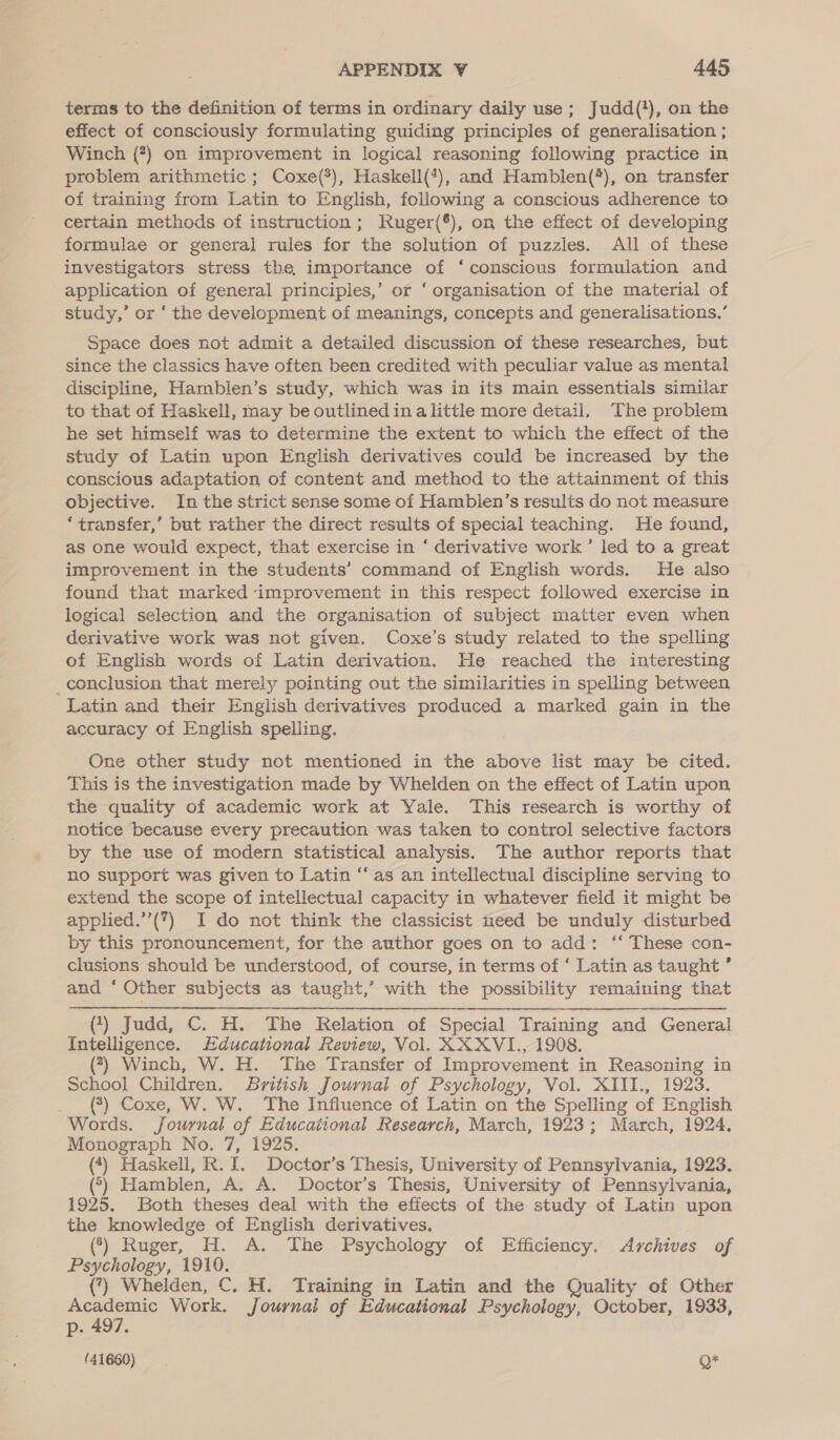 terms to the definition of terms in ordinary daily use; Judd(*), on the effect of consciously formulating guiding principles of generalisation ; Winch (#7) on improvement in logical reasoning following practice in problem arithmetic ; Coxe(*), Haskell(*), and Hamblen(*), on transfer of training from Latin to English, following a conscious adherence to certain methods of instruction; Ruger(®), on the effect of developing formulae or general rules for the solution of puzzles. All of these investigators stress the, importance of ‘conscious formulation and application of general principles,’ or ‘ organisation of the material of study,’ or ‘ the development of meanings, concepts and generalisations.’ Space does not admit a detailed discussion of these researches, but since the classics have often been credited with peculiar value as mental discipline, Hamblen’s study, which was in its main essentials similar to that of Haskell, may be outlined inalittle more detail. The problem he set himself was to determine the extent to which the effect of the study of Latin upon English derivatives could be increased by the conscious adaptation of content and method to the attainment of this objective. In the strict sense some of Hamblen’s results do not measure ‘transfer,’ but rather the direct results of special teaching. He found, as one would expect, that exercise in ‘ derivative work’ led to a great improvement in the students’ command of English words. He also found that marked improvement in this respect followed exercise in logical selection and the organisation of subject matter even when derivative work was not given. Coxe’s study related to the spelling of English words of Latin derivation. He reached the interesting _conclusion that merely pointing out the similarities in spelling between Latin and their English derivatives produced a marked gain in the accuracy Of English spelling. One other study not mentioned in the above list may be cited. This is the investigation made by Whelden on the effect of Latin upon the quality of academic work at Yale. This research is worthy of notice because every precaution was taken to control selective factors ‘by the use of modern statistical analysis. The author reports that no support was given to Latin “as an intellectual discipline serving to extend the scope of intellectual capacity in whatever field it might be applied.’’(7) I do not think the classicist need be unduly disturbed by this pronouncement, for the author goes on to add: ‘‘ These con- clusions should be understood, of course, in terms of ‘ Latin as taught ’ and ‘ Other subjects as taught,’ with the possibility remaining that i ert () Judd, ©. H. The Relation of Special Training and General Intelligence. Educational Review, Vol. XXXVI., 1908. (?7} Winch, W. H. The Transfer of Improvement in Reasoning in School Children. British Journal of Psychology, Vol. XIII., 1923. __(*)}) Coxe, W. W. The Influence of Latin on the Spelling of English Words. Journal of Educational Research, March, 1923; March, 1924, Monograph No. 7, 1925. (*) Haskell, R. I. Doctor’s Thesis, University of Pennsylvania, 1923, *) Hamblen, A. A. Doctor’s Thesis, University of Pennsylvania, 1925. Both theses deal with the effects of the study of Latin upon the knowledge of English derivatives. (*) Ruger, H. A. The Psychology of Efficiency. Archives of Psychology, 1919. () Whelden, C. H. Training in Latin and the Quality of Other ie aes Work. Journal of Educational Psychology, October, 1933, p: .