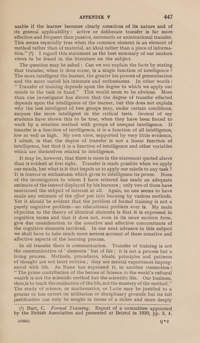 usable if the learner becomes clearly conscious of its nature and of its general applicability: active or deliberate transfer is far more effective and frequent than passive, automatic or unintentional transfer. This seems especially true when the common element is an element of method rather than of material, an ideal rather than a piece of informa- tion.” (1) I regard this statement as the best summary of our modern views to be found in the literature on the subject. The question may be asked : Can we not explain the facts by stating that transfer, when it does occur, is a single function of intelligence ? The more intelligent the learner, the greater his powers of generalisation and the more varied his interests and enthusiasms. In other words: “Transfer of training depends upon the degree to which we apply our minds to the task in hand.’’ This would seem to be obvious. More than one investigator has shown that the degree of transfer effected depends upon the intelligence of the learner, but this does not explain why the less intelligent of two groups may, under certain conditions, surpass the more intelligent in the critical tests. Several of my students have shown this to be true, when they have been forced to work by a rotation method with groups of unequal intelligence. If transfer is a function of intelligence, it is a function of all intelligence, low as well as high. My own view, supported by very little evidence, I admit, is that the degree of transfer is not a linear function of intelligence, but that it is a function of intelligence and other variables which are themselves related to intelligence. It may be, however, that there is more in the statement quoted above than is evident at first sight. Transfer is made possible when we apply our minds, but what is it that impels us to apply our minds to any task ? It is interest or enthusiasm which gives to intelligence its power. None of the investigators to whom I have referred has made an adequate estimate of the intevest displayed by his learners ; only two of them have mentioned the subject of interest at all. Again, no one seems to have made any estimate of the effort put into learning by various methods. Yet it should be evident that the problem of formal training is not a purely cognitive problem—no educational problem ever is. My main objection to the theory of identical elements is that it is expressed in cognitive terms and that it does not, even in its more modern form, give due consideration to the conative and affective concomitants of the cognitive elements involved. In our next advance in this subject we shall have to take much more serious account of these conative and affective aspects of the learning process. In all transfer there is communication. Transfer of training is not the communication of “ elements’ but of life; it is not a process but a living process. Methods, procedures, ideals, principles and patterns of thought are not inert entities; they are mental experiences impreg- nated with life. As Nunn has expressed it, in another connection: “The prime contribution of the heroes of Science to the world’s cultural wealth is not the scientific method but the scientific life. Our business, then,is to teach the realisation of the life, not the mastery of the method.”’ The study of science, or mathematics, or Latin may be justified to a greater or less extent on utilitarian or disciplinary grounds but its full - justification can only be sought in terms of a richer and more deeply (4) Burt, C. Formal Training. Report of a committee appointed by the British Association and presented at Bristol in 1930, pp. 3, 4. 