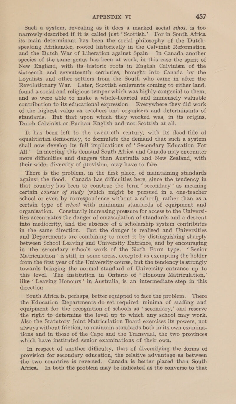 Such a system, revealing as it does a marked social ethos, is too narrowly described if it is called just ‘ Scottish.’ For in South Africa its main determinant has been the social philosophy of the Dutch- speaking Afrikander, rooted historically in the Calvinist Reformation and the Dutch War of Liberation against Spain. In Canada another species of the same genus has been at work, in this case the spirit of New England, with its historic roots in English Calvinism of the sixteenth and seventeenth centuries, brought into Canada by the Loyalists and other settlers from the South who came in after the Revolutionary War. Later, Scottish emigrants coming to either land, found a social and religious temper which was highly congenial to them, and so were able to make a whole-hearted and immensely valuable contribution to its educational expression. Everywhere they did work of the highest value as teachers and organisers and determinants of standards. But that upon which they worked was, in its origins, Dutch Calvinist or Puritan English and not Scottish at all. It has been left to the twentieth century, with its flood-tide of equalitarian democracy, to formulate the demand that such a system shali now develop its full implications of ‘ Secondary Education For All.” In meeting this demand South Africa and Canada may encounter more difficulties and dangers than Australia and New Zealand, with their wider diversity of provision, may have to face. There is the problem, in the first place, of maintaining standards against the flood. Canada has difficulties here, since the tendency in that country has been to construe the term ‘secondary’ as meaning certain courses of study (which might be pursued in a one-teacher school or even by correspondence without a school), rather than as a certain type of school with minimum standards of equipment and organisation. Constantly increasing pressure for access to the Universi- ties accentuates the danger of emasculation of standards and a descent into mediocrity, and the absence of a scholarship system contributes in the same direction. But the danger is realised and Universities and Departments are combining to meet it by distinguishing sharply between School Leaving and University Entrance, and by encouraging in the secondary schools work of the Sixth Form type. ‘ Senior Matriculation ’ is still, in some areas, accepted as exempting the holder from the first year of the University course, but the tendency is strongly towards bringing the normal standard of University entrance up to this level. The institution in Ontario of ‘ Honours Matriculation,’ like ‘ Leaving Honours’ in Australia, is an intermediate step in this direction. South Africa is, perhaps, better equipped to face the problem. There the Education Departments do set required minima of staffing and equipment for the recognition of schools as ‘ secondary,’ and reserve ‘the right to determine the level up to which any school may work. Also the Statutory Joint Matriculation Board exercises its powers, not always without friction, to maintain standards both in its own examina- tions and in those of the Cape and the Transvaal, the two provinces which have instituted senior examinations of their own. In respect of another difficulty, that of diversifying the forms of provision for secondary education, the relative advantage as between the two countries is reversed. Canada is better placed than South Africa, In both the problem may be indicated as the converse to that