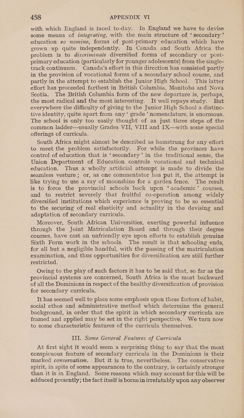 with which England is faced to-day. In England we have to devise some means of integrating, with the main structure of ‘secondary’ education eo nomine, forms of post-primary education which have grown up quite independently. In Canada and South Africa the problem is to discriminate diversified forms of secondary or post- primary education (particularly for younger adolescents) from the single- track continuum. Canada’s effort in this direction has consisted partly in the provision of vocational forms of a secondary school course, and partly in the attempt to establish the Junior High School. This latter effort has proceeded farthest in British Columbia, Manitoba and Nova Scotia. The British Columbia form of the new departure is, perhaps, the most radical and the most interesting. It well repays study. But everywhere the difficulty of giving to the Junior High School a distinc- tive identity, quite apart from any ‘ grade ’ nomenclature, is enormous. The school is only too easily thought of as just three steps of the common ladder—usually Grades VII, VIII and IX—with some special offerings of curricula. South Africa might almost be described as hamstrung for any effort to meet the problem satisfactorily. For while the provinces have control of education that is ‘secondary’ in the traditional sense, the Union Department of Education controls vocational and technical education. Thus a wholly artificial attempt is made to divide the seamless vesture ; or, as one commentator has put it, the attempt is like trying to use a ray of moonshine for a garden fence. The result is to force the provincial schools back upon ‘academic’ courses, and to restrict severely that fruitful co-operation among widely diversified institutions which experience is proving to be so essential to the securing of real elasticity and actuality in the devising and adaptation of secondary curricula. Moreover, South African Universities, exerting powerful influence through the Joint Matriculation Board and through their degree courses, have cast an unfriendly eye upon efforts to establish genuine Sixth Form work in the schools. The result is that schooling ends, for all but a negligible handful, with the passing of the matriculation examination, and thus opportunities for diversification are still further | restricted. Owing to the play of such factors it has to be said that, so far as the provincial systems are concerned, South Africa is the most backward of all the Dominions in respect of the healthy diversification of provision for secondary curricula. It has seemed well to place some emphasis upon these factors of habit, social ethos and administrative method which determine the general background, in order that the spirit in which secondary curricula are framed and applied may be set in the right perspective. We turn now to some characteristic features of the curricula themselves. III. Some General Features of Curricula At first sight it would seem a surprising thing to say that the most conspicuous feature of secondary curricula in the Dominions is their marked conservatism. But it is true, nevertheless. The conservative spirit, in spite of some appearances to the contrary, is certainly stronger than it is in England. Some reasons which may account for this will be adduced presently; the fact itself is borne in irrefutably upon any observer