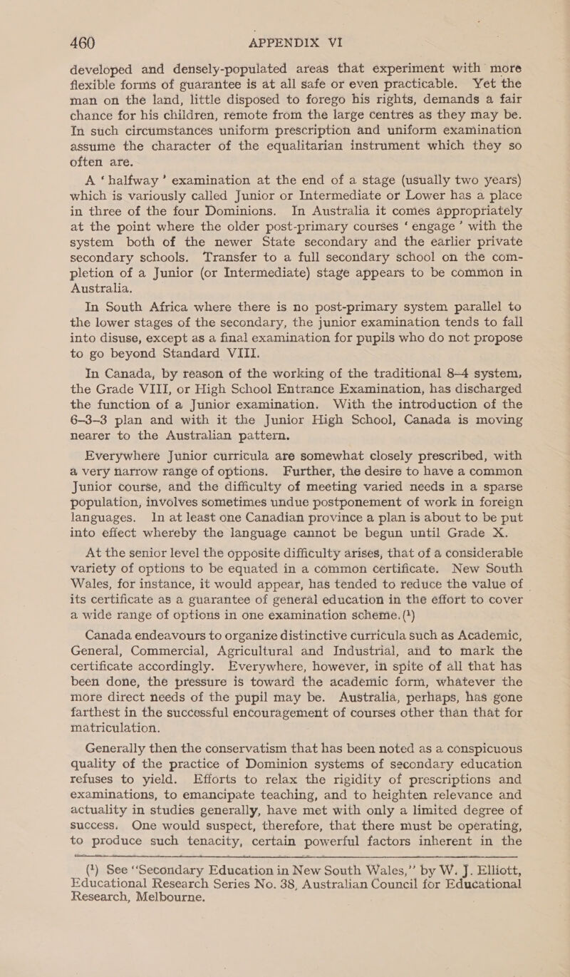 developed and densely-populated areas that experiment with more flexible forms of guarantee is at all safe or even practicable. Yet the man on the land, little disposed to forego his rights, demands a fair chance for his children, remote from the large centres as they may be. In such circumstances uniform prescription and uniform examination assume the character of the equalitarian instrument which they so often are. A ‘halfway ’ examination at the end of a stage (usually two years) which is variously called Junior or Intermediate or Lower has a place in three of the four Dominions. In Australia it comes appropriately at the point where the older post-primary courses ‘ engage ’ with the system both of the newer State secondary and the earlier private secondary schools. Transfer to a full secondary school on the com- pletion of a Junior (or Intermediate) stage appears to be common in Australia. In South Africa where there is no post-primary system parallel to the lower stages of the secondary, the junior examination tends to fall into disuse, except as a final examination for pupils who do not propose to go beyond Standard VIII. In Canada, by reason of the working of the traditional 8-4 system, the Grade VIII, or High School Entrance Examination, has discharged the function of a Junior examination. With the introduction of the 6-3-3 plan and with it the Junior High School, Canada is moving nearer to the Australian pattern. Everywhere Junior curricula are somewhat closely prescribed, with a very narrow range of options. Further, the desire to have a common Junior course, and the difficulty of meeting varied needs in a sparse population, involves sometimes undue postponement of work in foreign languages. In at least one Canadian province a plan is about to be put into effect whereby the language cannot be begun until Grade X. At the senior level the opposite difficulty arises, that of a considerable variety of options to be equated in a common Certificate. New South Wales, for instance, it would appear, has tended to reduce the value of © its certificate as a guarantee of general education in the effort to cover a wide range of options in one examination scheme. (*) Canada endeavours to organize distinctive curricula such as Academic, General, Commercial, Agricultural and Industrial, and to mark the certificate accordingly. Everywhere, however, ii spite of all that has been done, the pressure is toward the academic form, whatever the more direct needs of the pupil may be. Australia, perhaps, has gone farthest in the successful encouragement of courses other than that for matriculation. Generally then the conservatism that has been noted as a conspicuous quality of the practice of Dominion systems of secondary education refuses to yield. Efforts to relax the rigidity of prescriptions and examinations, to emancipate teaching, and to heighten relevance and actuality in studies generally, have met with only a limited degree of success. One would suspect, therefore, that there must be operating, to produce such tenacity, certain powerful factors inherent in the  (1) See “Secondary Education in New South Wales,’’ by W. J. Elliott, Educational Research Series No. 38, Australian Council for Educational Research, Melbourne.