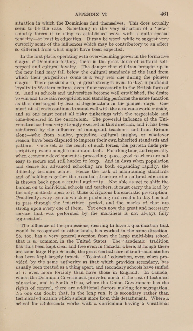 situation in which the Dominions find themselves. This does actually seem to be the case. Something in the very situation of a ‘new’ country forces it to cling to established ways with a quite special tenacity—at least in education. It may be worth while to suggest very cursorily some of the infiuences which may be contributory to an effect so different from what might have been expected. In the first place, operating with overwhelming power in the formative stages of Dominion history, there is the great force of cultural self- respect and cultural loyalty. The danger that children brought up in the new land may fall below the cultural standards of the land from which their progenitors come is a very real one during the pioneer stages. There persists also, in great strength even to-day, a profound loyalty to Western culture, éven if not necessarily to the British form of it. And as schools.and tiniversities become well established, the desire to win and to retain recognition and standing performs the same function as that discharged by fear of degeneration in the pioneer days. One must at all costs continue to stand well with the academic world outside, and so one must resist ali risky tinkerings with the respectable and time-honoured in the curriculum. The powerful influence of the Uni- versities has been very strongly exerted in this direction, and it has been reinforced by the influence of immigrant teachers—not from Britain alone—who from vanity, prejudice, cultural insight, or whatever reason, have been disposed to impress their own inherited standards and pattern. Once set, as the result of such forces, the pattern finds pre- scriptive powers enough to maintainitself. Foralong time, and especially when economic development is proceeding apace, good teachers are not easy to secure and still harder to keep. And in days when population and desire for advanced schooling are both expanding rapidly, the difficulty becomes acute. Hence the task of maintaining standards and of holding together the essential structure of a cultural education is thrown back upon a central authority. Not able as yet to shift the burden on to individual schools and teachers, it must carry the load by the only methods open to it, those of rigorous bureaucratic prescription. Practically every system which is producing real results to-day has had to pass through the ‘ martinet’ period, and the marks of that are strong upon every one of them. Yet even now the great and necessary service that was performed by the martinets is not always fully appreciated. The influence of the professions, desiring to have a qualification that would be recognized in other lands, has worked in the same direction. So, too, has a very general aversion from the large multi-bias school that is so common in the United States. The ‘ academic’ tradition has thus been kept clear and free even in Canada, where, although there are some large High Schools, the great central core of traditional studies -has been kept largely intact. ‘ Technical’ education, even when pro- vided by the same authority as that which provides secondary, has usually been treated as a thing apart, and secondary schools have sniffed at it even more forcibly than have those in England. In Canada, where the Dominion Government provides much of the cost of technical education, and in South Africa, where the Union Government has the rights of control, there are additional factors making for segregation. No one can doubt that, in the long run, it is secondary rather than technical education which suffers more from this detachment. Where a school for adolescents works with a curriculum having a vocational