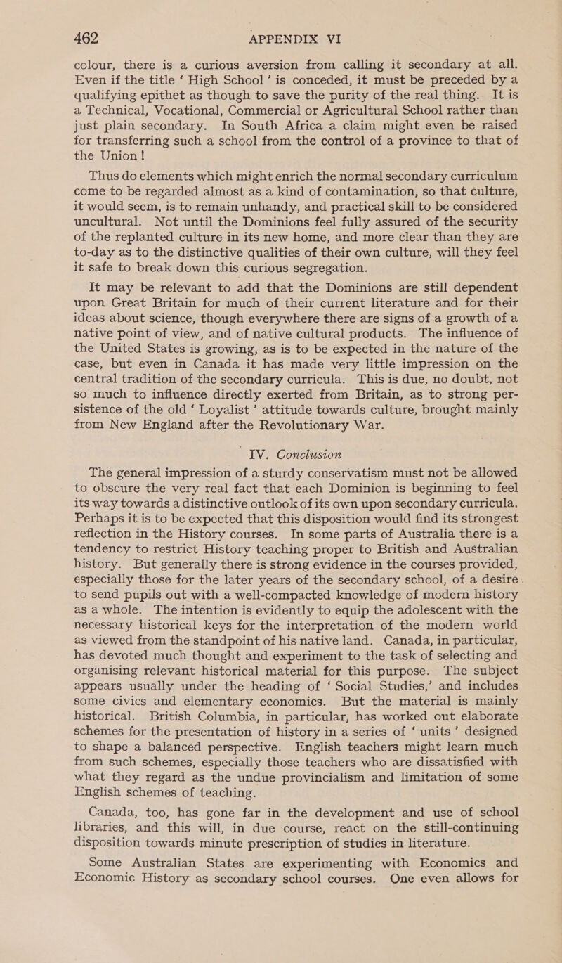 colour, there is a curious aversion from calling it secondary at all. Even if the title ‘ High School’ is conceded, it must be preceded by a qualifying epithet as though to save the purity of the real thing. It is a Technical, Vocational, Commercial or Agricultural School rather than just plain secondary. In South Africa a claim might even be raised for transferring such a school from the control of a province to that of the Union ! Thus do elements which might enrich the normal secondary curriculum come to be regarded almost as a kind of contamination, so that culture, it would seem, is to remain unhandy, and practical skill to be considered uncultural. Not until the Dominions feel fully assured of the security of the replanted culture in its new home, and more clear than they are to-day as to the distinctive qualities of their own culture, will they feel it safe to break down this curious segregation. It may be relevant to add that the Dominions are still dependent upon Great Britain for much of their current literature and for their ideas about science, though everywhere there are signs of a growth of a native point of view, and of native cultural products. The influence of the United States is growing, as is to be expected in the nature of the case, but even in Canada it has made very little impression on the central tradition of the secondary curricula. This is due, no doubt, not so much to influence directly exerted from Britain, as to strong per- sistence of the old ‘ Loyalist ’ attitude towards culture, brought mainly from New England after the Revolutionary War. IV. Conclusion The general impression of a sturdy conservatism must not be allowed to obscure the very real fact that each Dominion is beginning to feel its way towards a distinctive outlook of its own upon secondary curricula. Perhaps it is to be expected that this disposition would find its strongest reflection in the History courses. In some parts of Australia there is a tendency to restrict History teaching proper to British and Australian history. But generally there is strong evidence in the courses provided, especially those for the later years of the secondary school, of a desire. to send pupils out with a well-compacted knowledge of modern history as awhole. The intention is evidently to equip the adolescent with the necessary historical keys for the interpretation of the modern world as viewed from the standpoint of his native land. Canada, in particular, has devoted much thought and experiment to the task of selecting and organising relevant historical material for this purpose. The subject appears usually under the heading of ‘ Social Studies,’ and includes some civics and elementary economics. But the material is mainly historical. British Columbia, in particular, has worked out elaborate schemes for the presentation of history in a series of ‘ units’ designed to shape a balanced perspective. English teachers might learn much from such schemes, especially those teachers who are dissatisfied with what they regard as the undue provincialism and limitation of some English schemes of teaching. Canada, too, has gone far in the development and use of school libraries, and this will, in due course, react on the still-continuing disposition towards minute prescription of studies in literature. Some Australian States are experimenting with Economics and Economic History as secondary school courses. One even allows for