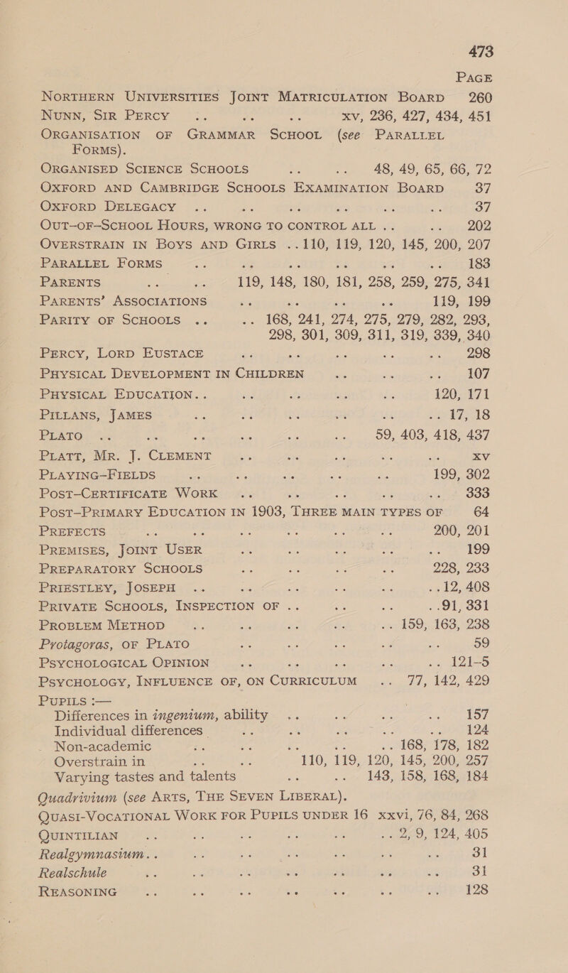 PAGE NORTHERN UNIVERSITIES JOINT MATRICULATION Board 260 NuNN, SIR PERCY a na oe xv, 236, 427, 434, 451 ORGANISATION OF GRAMMAR SCHOOL (see PARALLEL FORMs). ORGANISED SCIENCE SCHOOLS i a 48, 49, 65, 66, 72 OXFORD AND CAMBRIDGE SCHOOLS EXAMINATION BOARD 37 OXFORD DELEGACY .. é sf oe ae ee 37 OuT-—OF-SCHOOL HOURS, WRONG TO CONTROL ALL .. 202 OVERSTRAIN IN Boys AND GirRuts ..110, 119, 120, 145, 200, 207 PARALLEL FORMS oul ; as 183 PARENTS ea le 119, 148, 180, 181, 258, 259, 275, 341 ParENTS’ ASSOCIATIONS es ne 119, 199 PARITY OF SCHOOLS .. Bae 168, 241, O74, 275, 279, 282, 293, 298, 301, 309, 311, 319, 339, 340 Percy, Lorp EUSTACE ne a Na as ae 298 PHYSICAL DEVELOPMENT IN CHILDREN a i ug 107 PHYSICAL EDUCATION... o, es es dy 120, 171 PILLANS, JAMES ee 4 a8 er elas PESTO. Oc te — ae a 59, 403, 418, 437 PLATT, Mr |. ee sp es o hi Lie XV PLAYING-FIELDS - By we, rae Bs 199, 302 Post-CERTIFICATE WORK .. ds spe Ooo Post—PRIMARY EDUCATION IN 1903, THREE MAIN TYPES OF 64 PREFECTS es : Ea ays oe oa 200, 201 PREMISES, JOINT ee ve ip 7 ‘eg 2 = log PREPARATORY SCHOOLS ig - bee mtg 228, 233 PRIESTLEY, JOSEPH .. , a oe cas ..12, 408 PRIVATE SCHOOLS, igepnerton OF .. a 7) . 91, 331 PROBLEM METHOD iy a “3 a .. 159, 163, 238 Protagoras, OF PLATO ee ae = ei =e 39 PSYCHOLOGICAL OPINION mas P an .. 121-5 PsYCHOLOGY, INFLUENCE OF, ON Carre mrtint ‘i satd ys Lol, £29 PUPILS :— Differences in ingentum, ability .. es ae ae oe | Individual differences ig ms RA Oe ae Le 124 Non-academic - a? i . 168, 178, 182 Overstrain in 3h 110, 119, 120, 145, 200, 257 Varying tastes and talents ae .. 148, 158, 168, 184 Quadrivium (see ARTS, THE SEVEN LIBERAL). Quasi-VOCATIONAL WORK FOR PUPILS UNDER 16 xxvi, 76, 84, 268 QUINTILIAN ie; ae oe og on ee ee. 205 Realgymnasium. . i a Ne x es en 31 Realschule Me. sae 3 Shs 2h ths ne 31 REASONING Es a oa be Wie ~ an 128