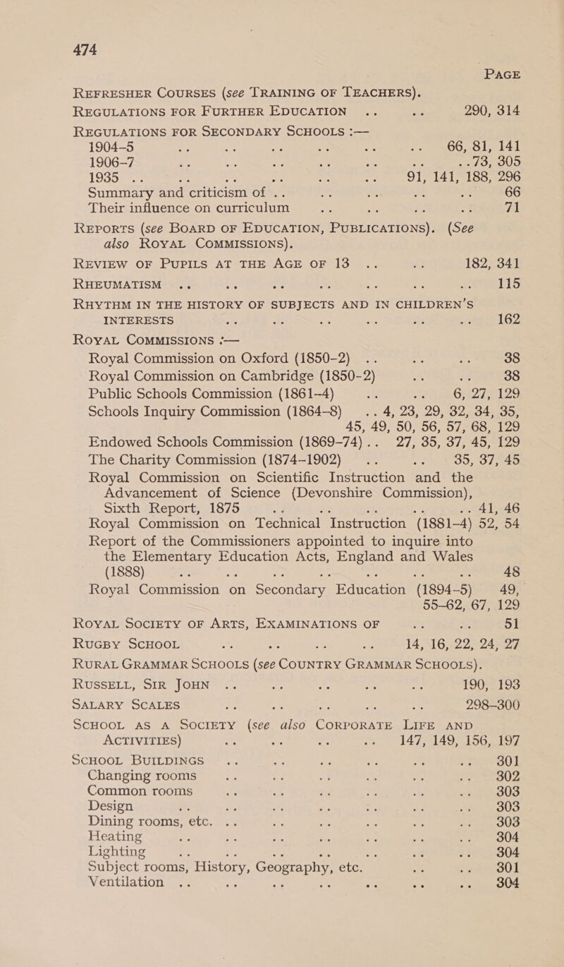 | PAGE REFRESHER COURSES (seé TRAINING OF TEACHERS). REGULATIONS FOR FURTHER EDUCATION .. aa 290, 314 REGULATIONS FOR SECONDARY SCHOOLS :— 1904-5 ‘2 a At “ ge eo OO sale 1906-7 3 is Me = a 4 .73, 305 1935200: oe ; se ie 91, 141, 188, 296 Summary and criticism of . at 66 Their influence on curriculum ke , =f tA REports (see BOARD OF EDUCATION, mG TONEY (See also RoyAL COMMISSIONS). REVIEW OF PUPILS AT THE AGE OF 13 .. a 182, 341 RHEUMATISM .. Son 2 a - rs a 115 RHYTHM IN THE HISTORY OF SUBJECTS AND IN CHILDREN’S INTERESTS pas ae ae ae 2 it 162 RoyAL COMMISSIONS :-— Royal Commission on Oxford (1850-2) .. eo “e 38 Royal Commission on Cambridge (1850-2) “ re 38 Public Schools Commission (1861-4) ig af fen PAE ASS Schools Inquiry Commission (1864-8) .. 4, 23, 29, 32, 34, 35, 45, 49, 50, 56, 57, 68, 129 Endowed Schools Commission (1869-74)... 27, 35, 37, 45, 129 The Charity Commission (1874-1902) .. .. - 39, 37, 45 Royal Commission on Scientific Instruction and the Advancement of Science (Devonshire Commission), Sixth Report, 1875 ck. : 2041-46 Royal Commission on Technical Instruction (1881-4) 52, 54 Report of the Commissioners appointed to inquire into the Elementary Education Acts, England and Wales (1888) ae bes 48 Royal Conmnccion on Seiyeitibyee Ageren (1894-5) 49, 55-62, 67, 129 ROYAL SoOcIETY OF ARTS, EXAMINATIONS OF Rs 578 51 RuGBy SCHOOL ~ ys ie nies 14,516, 22524507 RURAL GRAMMAR SCHOOLS (see COUNTRY GRAMMAR SCHOOLS). | RUSSELL, SIR JOHN .. o. 5A As se TOO TIS SALARY SCALES we oe Ae ae se 298-300 SCHOOL AS A SOCIETY (seé also CORPORATE LIFE AND ACTIVITIES) ae fe Agr =~ 147, 149, 156, 197 SCHOOL BUILDINGS .. eS as - 4 a= eit! Changing rooms et ae = a iy) BA acre 7 Common rooms ys ase es £3 es a? vue oS Design ie: ag ie - is oe SUS Dining rooms, etc. .. - ee = oe re 303 Heating as x fe ice ae = .5 6 O04 Lighting : &lt;a wo 4 804 Subject rooms, History, Geography, etc. ete eaout Ventilation .. man a4 a 304