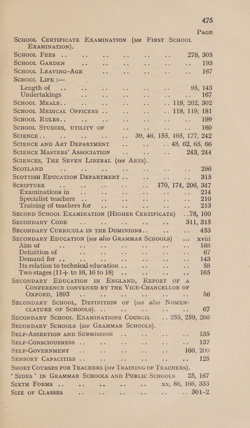 | PAGE SCHOOL CERTIFICATE EXAMINATION (see FIRST SCHOOL EXAMINATION). SCHOOL FEES .. Beh Paes Le am ve 278, 305 _ScHOOL GARDEN a i = dle ae os 193 ScHOOL LEAVING-AGE &lt;a = 2 re EM 167 ScHOOL LIFE :— : Length of .. Bis 8 &lt;e = at 95, 143 Undertakings = Hae ot mt ee ner Oe SCHOOL MEALS.. Ae See ads is .. LI8, 202; 302 SCHOOL MEDICAL OFFICERS .. ie ce ;. £8, 1PO-181 SCHOOL RULES... ... és = oe &gt; ae 199 SCHOOL STUDIES, UTILITY OF =e 3% 3 he 160 SCIENCE. St a Be 30746, 155, 165,087, 242 SCIENCE AND ART Pioeaiess = 2% .. 48, 62, 65, 66 SCIENCE MasTERS’ ASSOCIATION ad as oy: 243, 244 SCIENCES, THE SEVEN LIBERAL (see ARTS). SCOTLAND es = ae al tee SO ScOTTISH EDUCATION Dee Gs : i OO SCRIPTURE Ss me es = a 170, 174, 206, 347 Examinations in cig pas Ls es ; sek 214 Specialist teachers .. = os a i .o2 Training of teachers for .. A ie ee 213 SECOND SCHOOL EXAMINATION (fecaee Aes . .78, 100 SECONDARY CODE Ss ae S in te 311, 315 SECONDARY CURRICULA IN THE DOMINIONS.. a wei 453 SECONDARY EDUCATION (see also GRAMMAR SCHOOLS) ..._—s XViii Aim of ice oe *; aa e a e 168 Definition of Fa ae ae se aK os 67 Demand for .. : : ie 535 ae 143 Its relation to technical education . ee bee fae 58 Two stages (11+ to 16,16to18) .. ve ; ea Tho SECONDARY EDUCATION IN ENGLAND, Ruvoss OF A CONFERENCE CONVENED BY THE VICE-CHANCELLOR OF OXFORD, 1893 .. AD: a nid a Nee 56 SECONDARY SCHOOL, DEFINITION OF (see also NOMEN- CLATURE OF SCHOOLS). .. oe 4 os bi 67 SECONDARY SCHOOL EXAMINATIONS esuen . « 200,209, 266 SECONDARY SCHOOLS (see GRAMMAR SCHOOLS). SELF-ASSERTION AND SUBMISSION .. os xa £ 135 SELF-CONSCIOUSNESS .. a a ie it iS: 137 SELF-GOVERNMENT .. Bee ae ae oe 166, 200 SENSORY CAPACITIES .. ar he ae ays a 125 SHORT COURSES FOR TEACHERS (see TRAINING OF TEACHERS). ‘SIpES’ IN GRAMMAR SCHOOLS AND PUBLIC SCHOOLS 25, 167 SIXTH FORMS .. are Pe ee ae xx, 86, 166, 333 SIZE OF CLASSES 28 a os o. a: .. d0l-2