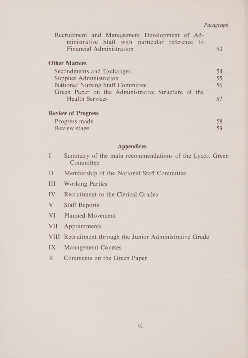 Paragraph ministrative Staff with particular reference to Financial Administration 53 Secondments and Exchanges 54 Supplies Administration 55 National Nursing Staff Committee 56 Health Services 5 VI Appendices Summary of the main recommendations of the Lycett Green Committee Membership of the National Staff Committee Working Parties Recruitment to the Clerical Grades Staff Reports Planned Movement Appointments Recruitment through the Junior Administrative Grade Management Courses Comments on the Green Paper vl