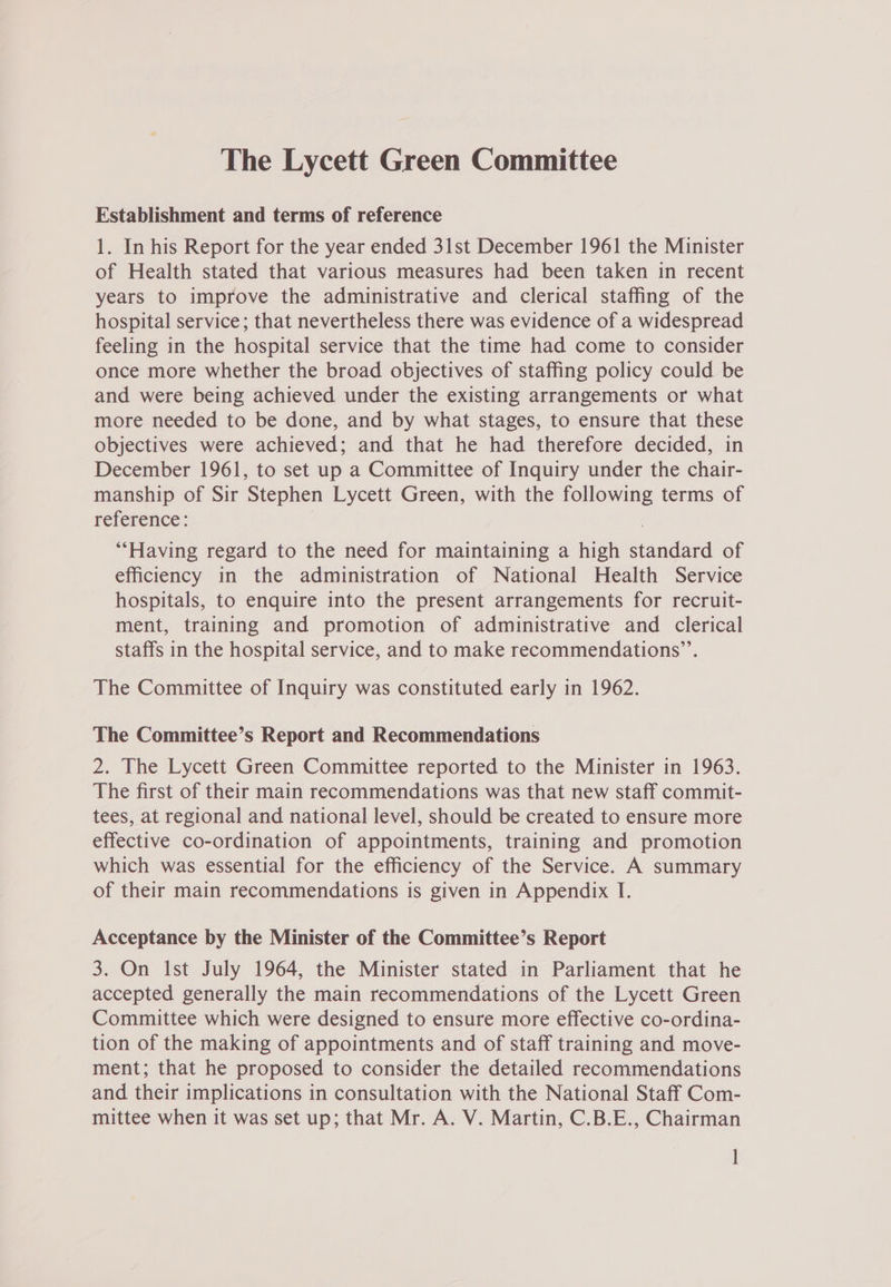Establishment and terms of reference 1. In his Report for the year ended 31st December 1961 the Minister of Health stated that various measures had been taken in recent years to improve the administrative and clerical staffing of the hospital service; that nevertheless there was evidence of a widespread feeling in the hospital service that the time had come to consider once more whether the broad objectives of staffing policy could be and were being achieved under the existing arrangements or what more needed to be done, and by what stages, to ensure that these objectives were achieved; and that he had therefore decided, in December 1961, to set up a Committee of Inquiry under the chair- manship of Sir Stephen Lycett Green, with the following terms of reference: : ‘““Having regard to the need for maintaining a high standard of efficiency in the administration of National Health Service hospitals, to enquire into the present arrangements for recruit- ment, training and promotion of administrative and clerical staffs in the hospital service, and to make recommendations’”’. The Committee of Inquiry was constituted early in 1962. The Committee’s Report and Recommendations 2. The Lycett Green Committee reported to the Minister in 1963. The first of their main recommendations was that new staff commit- tees, at regional and national level, should be created to ensure more effective co-ordination of appointments, training and promotion which was essential for the efficiency of the Service. A summary of their main recommendations is given in Appendix I. Acceptance by the Minister of the Committee’s Report 3. On Ist July 1964, the Minister stated in Parliament that he accepted generally the main recommendations of the Lycett Green Committee which were designed to ensure more effective co-ordina- tion of the making of appointments and of staff training and move- ment; that he proposed to consider the detailed recommendations and their implications in consultation with the National Staff Com- mittee when it was set up; that Mr. A. V. Martin, C.B.E., Chairman ]
