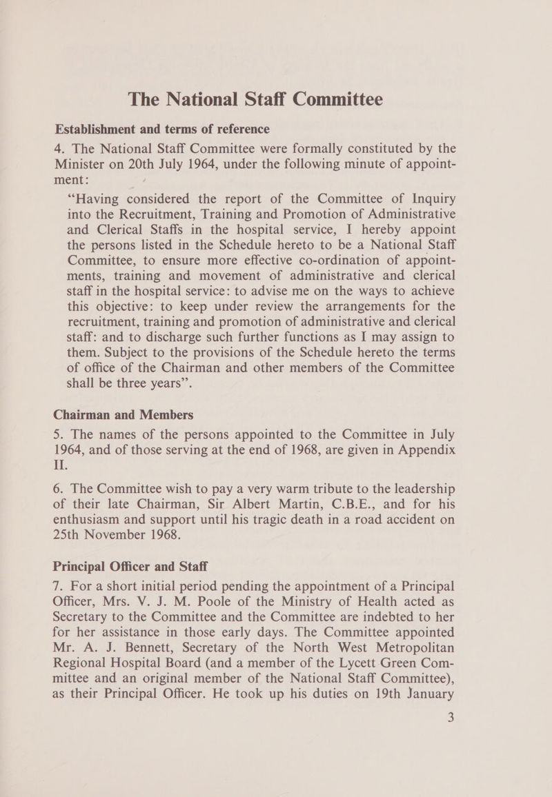 Establishment and terms of reference 4. The National Staff Committee were formally constituted by the Minister on 20th July 1964, under the following minute of appoint- ment: ; “‘Having considered the report of the Committee of Inquiry into the Recruitment, Training and Promotion of Administrative and Clerical Staffs in the hospital service, I hereby appoint the persons listed in the Schedule hereto to be a National Staff Committee, to ensure more effective co-ordination of appoint- ments, training and movement of administrative and clerical staff in the hospital service: to advise me on the ways to achieve this objective: to keep under review the arrangements for the recruitment, training and promotion of administrative and clerical staff: and to discharge such further functions as I may assign to them. Subject to the provisions of the Schedule hereto the terms of office of the Chairman and other members of the Committee shall be three years”’. Chairman and Members 5. The names of the persons appointed to the Committee in July 1964, and of those serving at the end of 1968, are given in Appendix II. 6. The Committee wish to pay a very warm tribute to the leadership of their late Chairman, Sir Albert Martin, C.B.E., and for his enthusiasm and support until his tragic death in a road accident on 25th November 1968. Principal Officer and Staff 7. For a short initial period pending the appointment of a Principal Officer, Mrs. V. J. M. Poole of the Ministry of Health acted as Secretary to the Committee and the Committee are indebted to her for her assistance in those early days. The Committee appointed Mr. A. J. Bennett, Secretary of the North West Metropolitan Regional Hospital Board (and a member of the Lycett-Green Com- mittee and an original member of the National Staff Committee), as their Principal Officer. He took up his duties on 19th January