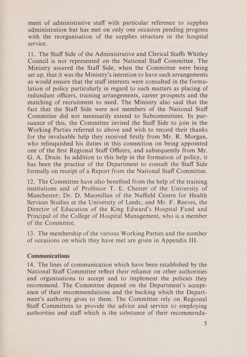 ment of administrative staff with particular reference to supplies administration but has met on only one occasion pending progress with the reorganisation of the supplies structure in the hospital service. 11. The Staff Side of the Administrative and Clerical Staffs Whitley Council is not represented on the National Staff Committee. The Ministry assured the Staff Side, when the Committee were being set up, that it was the Ministry’s intention to have such arrangements as would ensure that the staff interests were consulted in the formu- lation of policy particularly in regard to such matters as placing of redundant officers, training arrangements, career prospects and the matching of recruitment to need. The Ministry also said that the fact that the Staff Side were not members of the National Staff Committee did not necessarily extend to Subcommittees. In pur- suance of this, the Committee invited the Staff Side to join in the Working Parties referred to above and wish to record their thanks for the invaluable help they received firstly from Mr. R. Morgan, who relinquished his duties in this connection on being appointed one of the first Regional Staff Officers, and subsequently from Mr. G. A. Drain. In addition to this help in the formation of policy, it has been the practice of the Department to consult the Staff Side formally on receipt of a Report from the National Staff Committee. 12. The Committee have also benefited from the help of the training institutions and of Professor T. E. Chester of the University of Manchester; Dr. D. Macmillan of the Nuffield Centre for Health Services Studies at the University of Leeds; and Mr. F. Reeves, the Director of Education of the King Edward’s Hospital Fund and Principal of the College of Hospital Management, who is a member of the Committee. 13. The membership of the various Working Parties and the number of occasions on which they have met are given in Appendix III. Communications 14. The lines of communication which have’ been established by the National Staff Committee reflect their reliance on other authorities and organisations to accept and to implement the policies they recommend. The Committee depend on the Department’s accept- ance of their recommendations and the backing which the Depart- ment’s authority gives to them. The Committee rely on Regional Staff Committees to provide the advice and service to employing authorities and staff which is the substance of their recommenda-