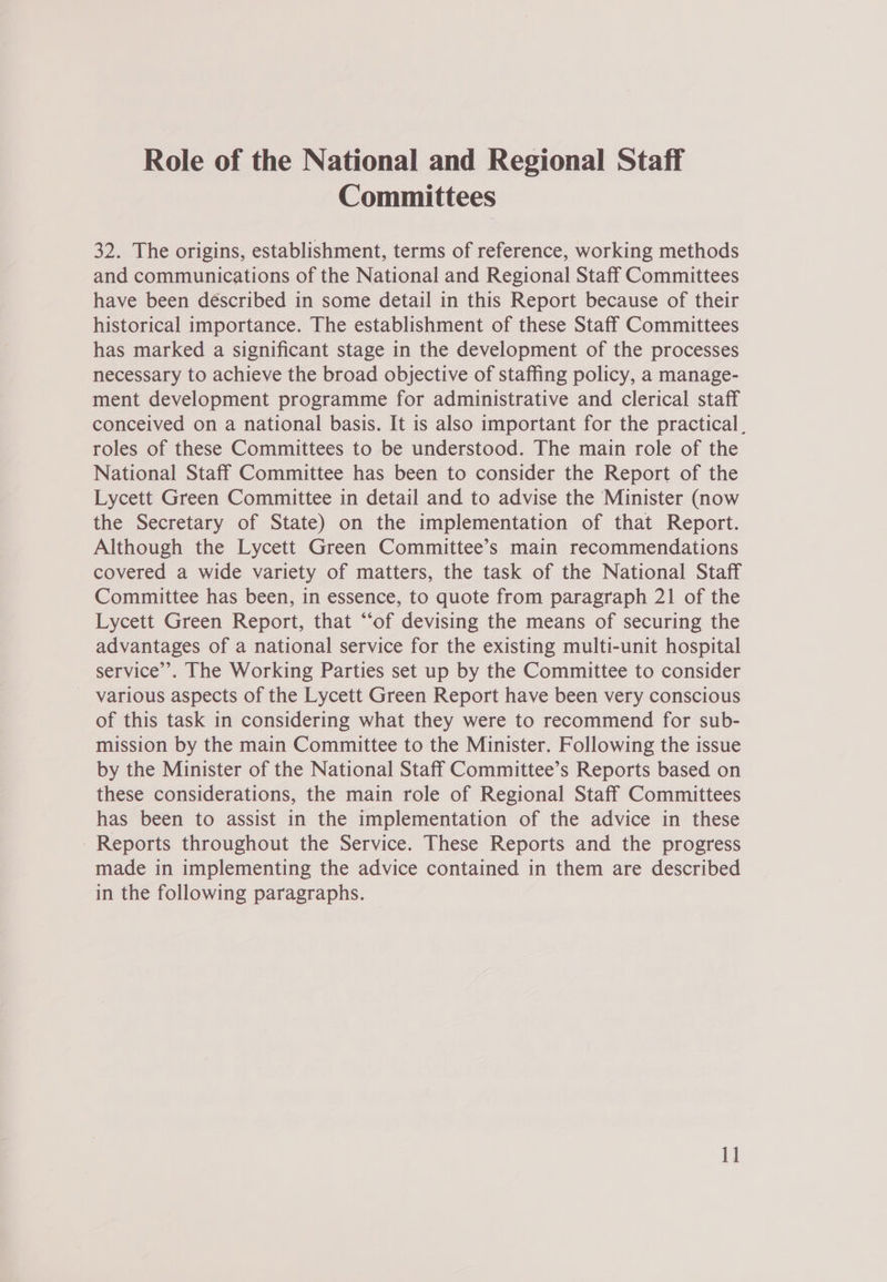 Role of the National and Regional Staff Committees 32. The origins, establishment, terms of reference, working methods and communications of the National and Regional Staff Committees have been described in some detail in this Report because of their historical importance. The establishment of these Staff Committees has marked a significant stage in the development of the processes necessary to achieve the broad objective of staffing policy, a manage- ment development programme for administrative and clerical staff conceived on a national basis. It is also important for the practical, roles of these Committees to be understood. The main role of the National Staff Committee has been to consider the Report of the Lycett Green Committee in detail and to advise the Minister (now the Secretary of State) on the implementation of that Report. Although the Lycett Green Committee’s main recommendations covered a wide variety of matters, the task of the National Staff Committee has been, in essence, to quote from paragraph 21 of the Lycett Green Report, that “‘of devising the means of securing the advantages of a national service for the existing multi-unit hospital service’. The Working Parties set up by the Committee to consider various aspects of the Lycett Green Report have been very conscious of this task in considering what they were to recommend for sub- mission by the main Committee to the Minister. Following the issue by the Minister of the National Staff Committee’s Reports based on these considerations, the main role of Regional Staff Committees has been to assist in the implementation of the advice in these Reports throughout the Service. These Reports and the progress made in implementing the advice contained in them are described in the following paragraphs.