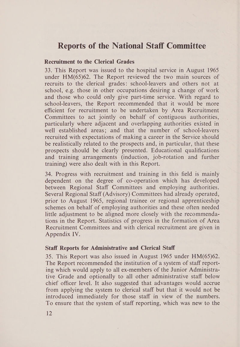 Reports of the National Staff Committee Recruitment to the Clerical Grades 33. This Report was issued to the hospital service in August 1965 under HM(65)62. The Report reviewed the two main sources of recruits to the clerical grades: school-leavers and others not at school, e.g. those in other occupations desiring a change of work and those who could only give part-time service. With regard to school-leavers, the Report recommended that it would be more efficient for recruitment to be undertaken by Area Recruitment Committees to act jointly on behalf of contiguous authorities, particularly where adjacent and overlapping authorities existed in well established areas; and that the number of school-leavers recruited with expectations of making a career in the Service should be realistically related to the prospects and, in particular, that these prospects should be clearly presented. Educational qualifications and training arrangements (induction, job-rotation and further training) were also dealt with in this Report. 34. Progress with recruitment and training in this field is mainly dependent on the degree of co-operation which has developed between Regional Staff Committees and employing authorities. Several Regional Staff (Advisory) Committees had already operated, prior to August 1965, regional trainee or regional apprenticeship schemes on behalf of employing authorities and these often needed little adjustment to be aligned more closely with the recommenda- tions in the Report. Statistics of progress in the formation of Area Recruitment Committees and with clerical recruitment are given in Appendix IV. Staff Reports for Administrative and Clerical Staff 35. This Report was also issued in August 1965 under HM(65)62. The Report recommended the institution of a system of staff report- ing which would apply to all ex-members of the Junior Administra- tive Grade and optionally to all other administrative staff below chief officer level. It also suggested that advantages would accrue from applying the system to clerical staff but that it would not be introduced immediately for those staff in view of the numbers. To ensure that the system of staff reporting, which was new to the be