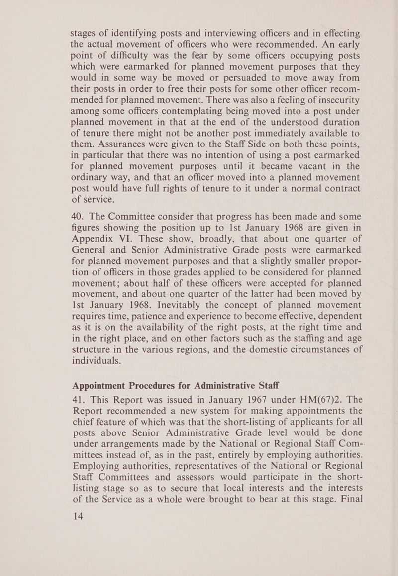 stages of identifying posts and interviewing officers and in effecting. the actual movement of officers who were recommended. An early point of difficulty was the fear by some officers occupying posts which were earmarked for planned movement purposes that they would in some way be moved or persuaded to move away from their posts in order to free their posts for some other officer recom- mended for planned movement. There was also a feeling of insecurity among some officers contemplating being moved into a post under planned movement in that at the end of the understood duration of tenure there might not be another post immediately available to them. Assurances were given to the Staff Side on both these points, in particular that there was no intention of using a post earmarked for planned movement purposes until it became vacant in the ordinary way, and that an officer moved into a planned movement post would have full rights of tenure to it under a normal contract of service. 40. The Committee consider that progress has been made and some figures showing the position up to Ist January 1968 are given in Appendix VI. These show, broadly, that about one quarter of General and Senior Administrative Grade posts were earmarked for planned movement purposes and that a slightly smaller propor- tion of officers in those grades applied to be considered for planned movement; about half of these officers were accepted for planned movement, and about one quarter of the latter had been moved by Ist January 1968. Inevitably the concept of planned movement requires time, patience and experience to become effective, dependent as it is on the availability of the right posts, at the right time and in the right place, and on other factors such as the staffing and age structure in the various regions, and the domestic circumstances of individuals. | Appointment Procedures for Administrative Staff 41. This Report was issued in January 1967 under HM(67)2. The Report recommended a new system for making appointments the chief feature of which was that the short-listing of applicants for all posts above Senior Administrative Grade level would be done under arrangements made by the National or Regional Staff Com-. mittees instead of, as in the past, entirely by employing authorities. Employing authorities, representatives of the National or Regional Staff Committees and assessors would participate in the short- listing stage so as to secure that local interests and the interests of the Service as a whole were brought to bear at this stage. Final