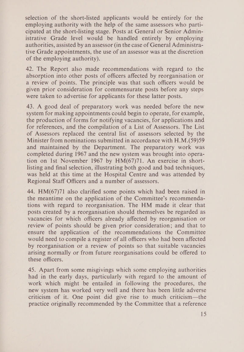 selection of the short-listed applicants would be entirely for the employing authority with the help of the same assessors who parti- cipated at the short-listing stage. Posts at General or Senior Admin- istrative Grade level would be handled entirely by employing authorities, assisted by an assessor (in the case of General Administra- tive Grade appointments, the use of an assessor was at the discretion of the employing authority). 42. The Report also made recommendations with regard to the absorption into other posts of officers affected by reorganisation or a review of points. The principle was that such officers would be given prior consideration for commensurate posts before any steps were taken to advertise for applicants for these latter posts. 43. A good deal of preparatory work was needed before the new system for making appointments could begin to operate, for example, the production of forms for notifying vacancies, for applications and for references, and the compilation of a List of Assessors. The List of Assessors replaced the central list of assessors selected by the Minister from nominations submitted in accordance with H.M.(59)59 and maintained by the Department. The preparatory work was completed during 1967 and the new system was brought into opera- tion on Ist November 1967 by HM(67)71. An exercise in short- listing and final selection, illustrating both good and bad techniques, was held at this time at the Hospital Centre and was attended by Regional Staff Officers and a number of assessors. 44. HM(67)71 also clarified some points which had been raised in the meantime on the application of the Committee’s recommenda- tions with regard to reorganisation. The HM made it clear that posts created by a reorganisation should themselves be regarded as vacancies for which officers already affected by reorganisation or review of points should be given prior consideration; and that to ensure the application of the recommendations the Committee would need to compile a register of all officers who had been affected by reorganisation or a review of points so that suitable vacancies arising normally or from future reorganisations could be offered to these officers. 45. Apart from some misgivings which some employing authorities had in the early days, particularly with regard to the amount of work which might be entailed in following the procedures, the new system has worked very well and there has been little adverse criticism of it. One point did give rise to much criticism—the practice originally recommended by the Committee that a reference ED