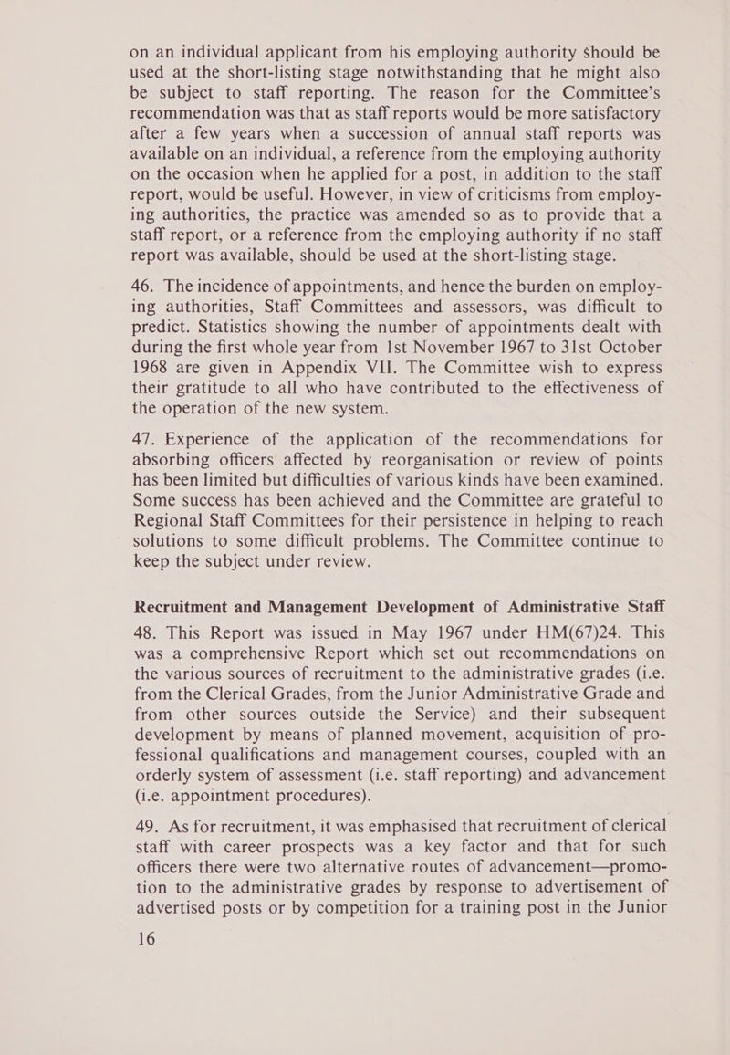 on an individual applicant from his employing authority should be used at the short-listing stage notwithstanding that he might also be subject to staff reporting. The reason for the Committee’s recommendation was that as staff reports would be more satisfactory after a few years when a succession of annual staff reports was available on an individual, a reference from the employing authority on the occasion when he applied for a post, in addition to the staff report, would be useful. However, in view of criticisms from employ- ing authorities, the practice was amended so as to provide that a staff report, or a reference from the employing authority if no staff report was available, should be used at the short-listing stage. 46. The incidence of appointments, and hence the burden on employ- ing authorities, Staff Committees and assessors, was difficult to predict. Statistics showing the number of appointments dealt with during the first whole year from Ist November 1967 to 31st October 1968 are given in Appendix VII. The Committee wish to express their gratitude to all who have contributed to the effectiveness of the operation of the new system. 47. Experience of the application of the recommendations for absorbing officers affected by reorganisation or review of points has been limited but difficulties of various kinds have been examined. Some success has been achieved and the Committee are grateful to Regional Staff Committees for their persistence in helping to reach solutions to some difficult problems. The Committee continue to keep the subject under review. Recruitment and Management Development of Administrative Staff 48. This Report was issued in May 1967 under HM(67)24. This was a comprehensive Report which set out recommendations on the various sources of recruitment to the administrative grades (i.e. from the Clerical Grades, from the Junior Administrative Grade and from other sources outside the Service) and their subsequent development by means of planned movement, acquisition of pro- fessional qualifications and management courses, coupled with an orderly system of assessment (i.e. staff reporting) and advancement (i.e. appointment procedures). 49. As for recruitment, it was emphasised that recruitment of clerical staff with career prospects was a key factor and that for such officers there were two alternative routes of advancement—promo- tion to the administrative grades by response to advertisement of advertised posts or by competition for a training post in the Junior