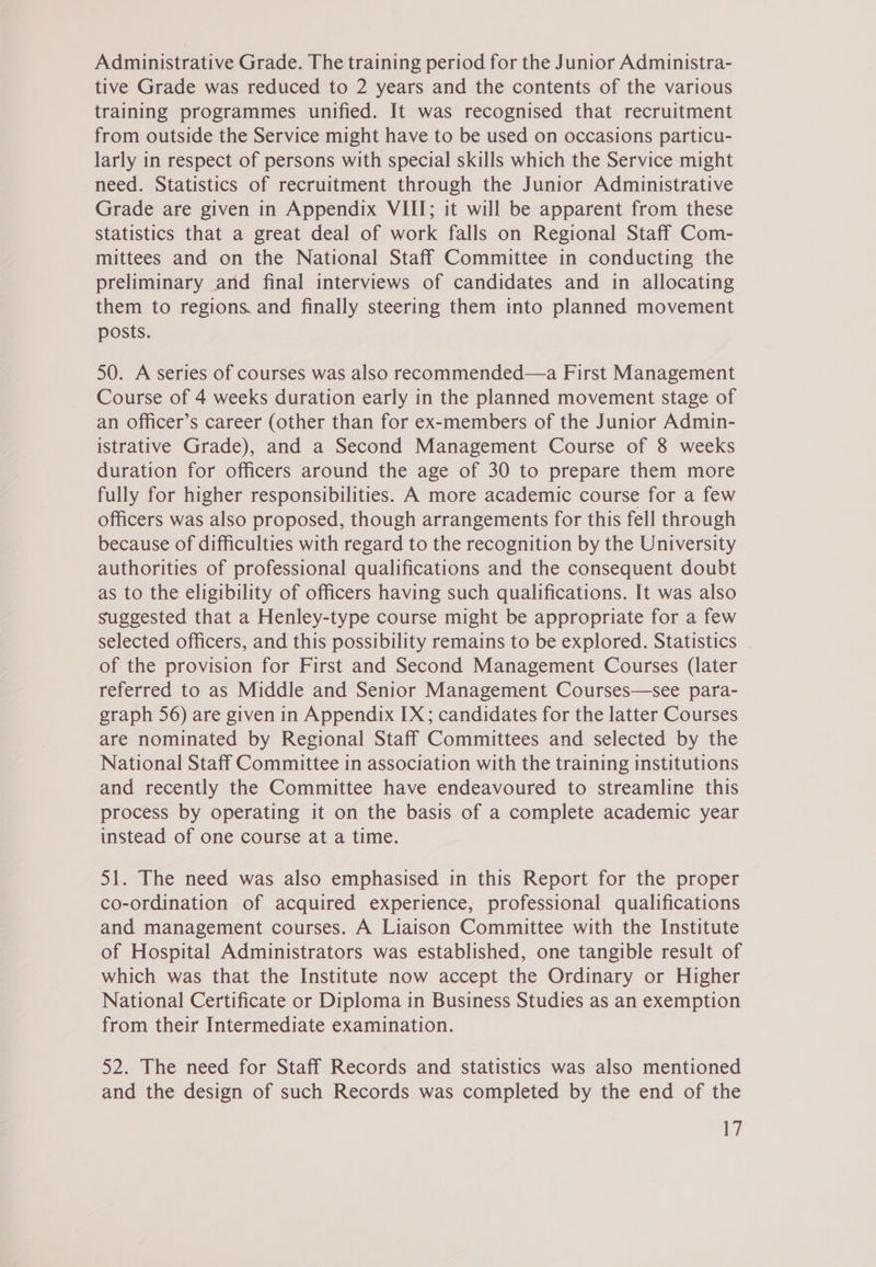 Administrative Grade. The training period for the Junior Administra- tive Grade was reduced to 2 years and the contents of the various training programmes unified. It was recognised that recruitment from outside the Service might have to be used on occasions particu- larly in respect of persons with special skills which the Service might need. Statistics of recruitment through the Junior Administrative Grade are given in Appendix VIII; it will be apparent from these statistics that a great deal of work falls on Regional Staff Com- mittees and on the National Staff Committee in conducting the preliminary and final interviews of candidates and in allocating them to regions. and finally steering them into planned movement posts. 50. A series of courses was also recommended—a First Management Course of 4 weeks duration early in the planned movement stage of an officer’s career (other than for ex-members of the Junior Admin- istrative Grade), and a Second Management Course of 8 weeks duration for officers around the age of 30 to prepare them more fully for higher responsibilities. A more academic course for a few officers was also proposed, though arrangements for this fell through because of difficulties with regard to the recognition by the University authorities of professional qualifications and the consequent doubt as to the eligibility of officers having such qualifications. It was also Suggested that a Henley-type course might be appropriate for a few selected officers, and this possibility remains to be explored. Statistics of the provision for First and Second Management Courses (later referred to as Middle and Senior Management Courses—see para- graph 56) are given in Appendix IX; candidates for the latter Courses are nominated by Regional Staff Committees and selected by the National Staff Committee in association with the training institutions and recently the Committee have endeavoured to streamline this process by operating it on the basis of a complete academic year instead of one course at a time. 51. The need was also emphasised in this Report for the proper co-ordination of acquired experience, professional qualifications and management courses. A Liaison Committee with the Institute of Hospital Administrators was established, one tangible result of which was that the Institute now accept the Ordinary or Higher National Certificate or Diploma in Business Studies as an exemption from their Intermediate examination. 52. The need for Staff Records and statistics was also mentioned and the design of such Records was completed by the end of the