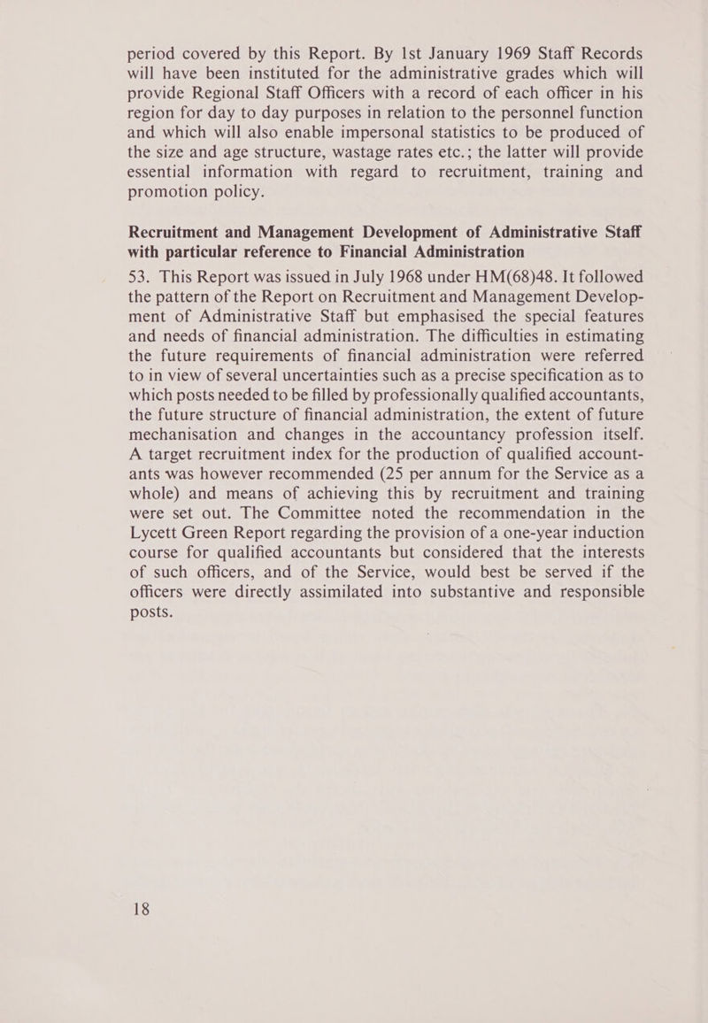 period covered by this Report. By Ist January 1969 Staff Records will have been instituted for the administrative grades which will provide Regional Staff Officers with a record of each officer in his region for day to day purposes in relation to the personnel function and which will also enable impersonal statistics to be produced of the size and age structure, wastage rates etc.; the latter will provide essential information with regard to recruitment, training and promotion policy. Recruitment and Management Development of Administrative Staff with particular reference to Financial Administration 53. This Report was issued in July 1968 under HM(68)48. It followed the pattern of the Report on Recruitment and Management Develop- ment of Administrative Staff but emphasised the special features and needs of financial administration. The difficulties in estimating the future requirements of financial administration were referred to in view of several uncertainties such as a precise specification as to which posts needed to be filled by professionally qualified accountants, the future structure of financial administration, the extent of future mechanisation and changes in the accountancy profession itself. A target recruitment index for the production of qualified account- ants was however recommended (25 per annum for the Service as a whole) and means of achieving this by recruitment and training were set out. The Committee noted the recommendation in the Lycett Green Report regarding the provision of a one-year induction course for qualified accountants but considered that the interests of such officers, and of the Service, would best be served if the officers were directly assimilated into substantive and responsible posts.