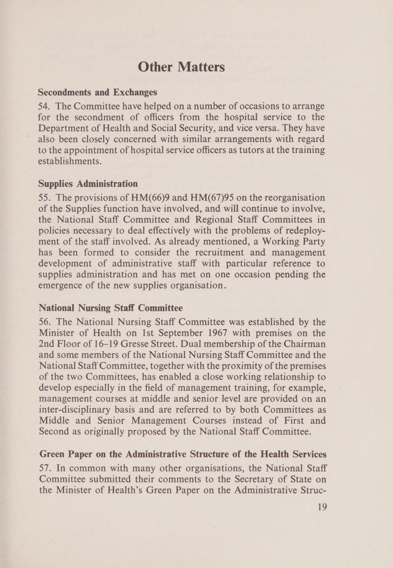 Other Matters Secondments and Exchanges 54. The Committee have helped on a number of occasions to arrange for the secondment of officers from the hospital service to the Department of Health and Social Security, and vice versa. They have also been closely concerned with similar arrangements with regard to the appointment of hospital service officers as tutors at the training establishments. Supplies Administration 55. The provisions of HM(66)9 and HM(67)95 on the reorganisation of the Supplies function have involved, and will continue to involve, the National Staff Committee and Regional Staff Committees in policies necessary to deal effectively with the problems of redeploy- ment of the staff involved. As already mentioned, a Working Party has been formed to consider the recruitment and management development of administrative staff with particular reference to supplies administration and has met on one occasion pending the emergence of the new supplies organisation. National Nursing Staff Committee 56. The National Nursing Staff Committee was established by the Minister of Health on Ist September 1967 with premises on the 2nd Floor of 16-19 Gresse Street. Dual membership of the Chairman and some members of the National Nursing Staff Committee and the National Staff Committee, together with the proximity of the premises of the two Committees, has enabled a close working relationship to develop especially in the field of management training, for example, management courses at middle and senior level are provided on an inter-disciplinary basis and are referred to by both Committees as Middle and Senior Management Courses instead of First and Second as originally proposed by the National Staff Committee. Green Paper on the Administrative Structure of the Health Services 57. In common with many other organisations, the National Staff Committee submitted their comments to the Secretary of State on the Minister of Health’s Green Paper on the Administrative Struc-