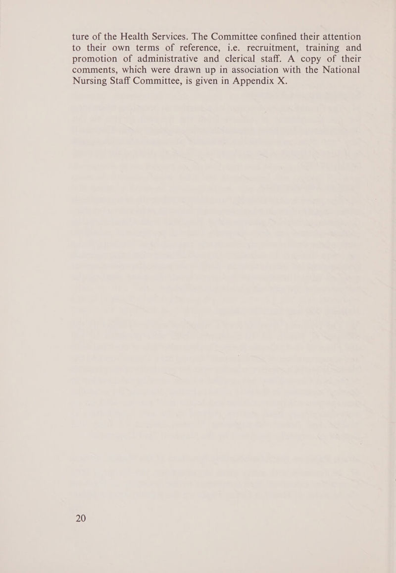 ture of the Health Services. The Committee confined their attention to their own terms of reference, i.e. recruitment, training and promotion of administrative and clerical staff. A copy of their comments, which were drawn up in association with the National Nursing Staff Committee, is given in Appendix X.