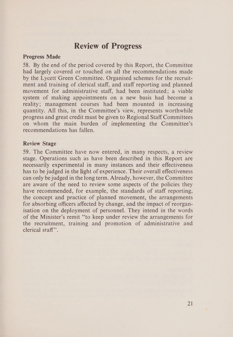 Review of Progress Progress Made 58. By the end of the period covered by this Report, the Committee had largely covered or touched on all the recommendations made by the Lycett Green Committee. Organised schemes for the recruit- ment and training of clerical staff, and staff reporting and planned movement for administrative staff, had been instituted; a viable system of making appointments on a new basis had become a reality; management courses had been mounted in increasing quantity. All this, in the Committee’s view, represents worthwhile progress and great credit must be given to Regional Staff Committees on whom the main burden of implementing the Committee’s recommendations has fallen. Review Stage 59. The Committee have now entered, in many respects, a review stage. Operations such as have been described in this Report are necessarily experimental in many instances and their effectiveness has to be judged in the light of experience. Their overall effectiveness can only be judged in the long term. Already, however, the Committee are aware of the need to review some aspects of the policies they have recommended, for example, the standards of staff reporting, the concept and practice of planned movement, the arrangements for absorbing officers affected by change, and the impact of reorgan- isation on the deployment of personnel. They intend in the words of the Minister’s remit “to keep under review the arrangements for the recruitment, training and promotion of administrative and clerical staff”.