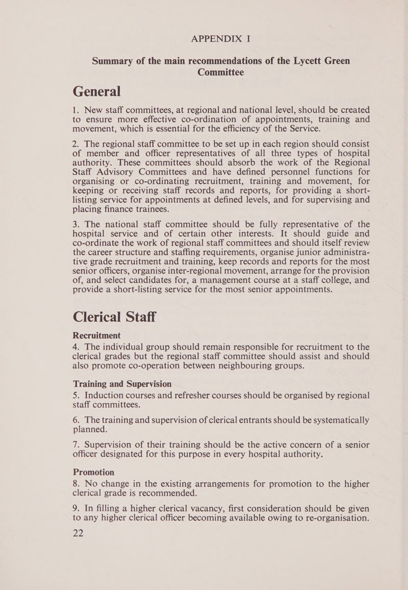 Summary of the main recommendations of the Lycett Green Committee General 1. New staff committees, at regional and national level, should be created to ensure more effective co-ordination of appointments, training and movement, which is essential for the efficiency of the Service. 2. The regional staff committee to be set up in each region should consist of member and officer representatives of all three types of hospital authority. These committees should absorb the work of the Regional Staff Advisory Committees and have defined personnel functions for organising or co-ordinating recruitment, training and movement, for keeping or receiving staff records and reports, for providing a short- listing service for appointments at defined levels, and for supervising and placing finance trainees. 3. The national staff committee should be fully representative of the hospital service and of certain other interests. It should guide and co-ordinate the work of regional staff committees and should itself review the career structure and staffing requirements, organise junior administra- tive grade recruitment and training, keep records and reports for the most senior Officers, organise inter-regional movement, arrange for the provision of, and select candidates for, a management course at a staff college, and provide a short-listing service for the most senior appointments. Clerical Staff Recruitment 4. The individual group should remain responsible for recruitment to the clerical grades but the regional staff committee should assist and should also promote co-operation between neighbouring groups. Training and Supervision 5. Induction courses and refresher courses should be organised by regional staff committees. 6. The training and supervision of clerical entrants should be systematically planned. 7. Supervision of their training should be the active concern of a senior officer designated for this purpose in every hospital authority. Promotion 8. No change in the existing arrangements for promotion to the higher clerical grade is recommended. 9. In filling a higher clerical vacancy, first consideration should be given to any higher clerical officer becoming available owing to re-organisation.