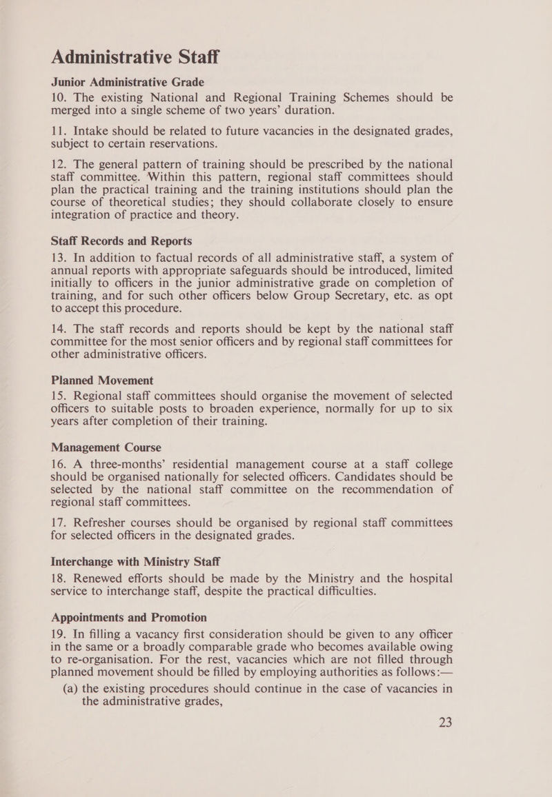 Administrative Staff Junior Administrative Grade 10. The existing National and Regional Training Schemes should be merged into a single scheme of two years’ duration. 11. Intake should be related to future vacancies in the designated grades, subject to certain reservations. 12. The general pattern of training should be prescribed by the national staff committee. Within this pattern, regional staff committees should plan the practical training and the training institutions should plan the course of theoretical studies; they should collaborate closely to ensure integration of practice and theory. Staff Records and Reports 13. In addition to factual records of all administrative staff, a system of annual reports with appropriate safeguards should be introduced, limited initially to officers in the junior administrative grade on completion of training, and for such other officers below Group Secretary, etc. as opt to accept this procedure. 14. The staff records and reports should be kept by the national staff committee for the most senior officers and by regional staff committees for other administrative officers. Planned Movement 15. Regional staff committees should organise the movement of selected officers to suitable posts to broaden experience, normally for up to six years after completion of their training. Management Course 16. A three-months’ residential management course at a staff college should be organised nationally for selected officers. Candidates should be selected by the national staff committee on the recommendation of regional staff committees. 17. Refresher courses should be organised by regional staff committees for selected officers in the designated grades. Interchange with Ministry Staff 18. Renewed efforts should be made by the Ministry and the hospital service to interchange staff, despite the practical difficulties. Appointments and Promotion 19. In filling a vacancy first consideration should be given to any officer in the same or a broadly comparable grade who becomes available owing to re-organisation. For the rest, vacancies which are not filled through planned movement should be filled by employing authorities as follows :— (a) the existing procedures should continue in the case of vacancies in the administrative grades,