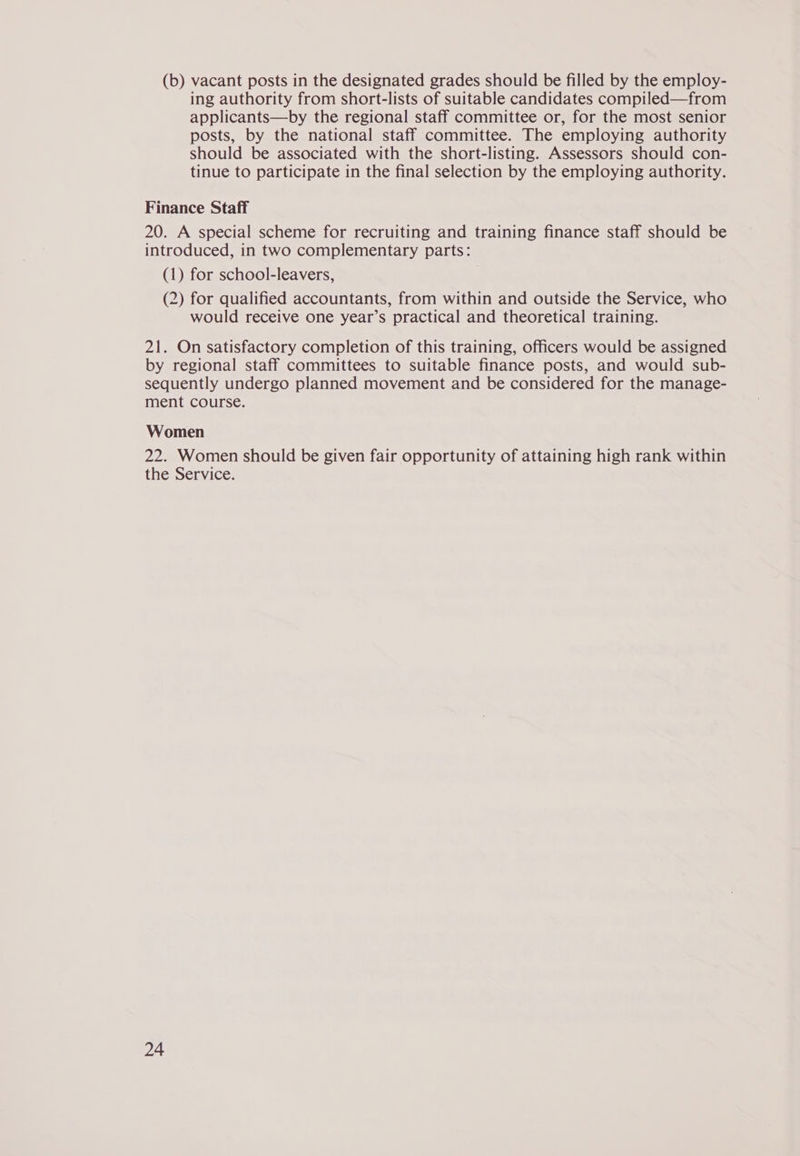 (b) vacant posts in the designated grades should be filled by the employ- ing authority from short-lists of suitable candidates compiled—from applicants—by the regional staff committee or, for the most senior posts, by the national staff committee. The employing authority should be associated with the short-listing. Assessors should con- tinue to participate in the final selection by the employing authority. Finance Staff 20. A special scheme for recruiting and training finance staff should be introduced, in two complementary parts: (1) for school-leavers, (2) for qualified accountants, from within and outside the Service, who would receive one year’s practical and theoretical training. 21. On satisfactory completion of this training, officers would be assigned by regional staff committees to suitable finance posts, and would sub- sequently undergo planned movement and be considered for the manage- ment course. Women 22. Women should be given fair opportunity of attaining high rank within the Service.