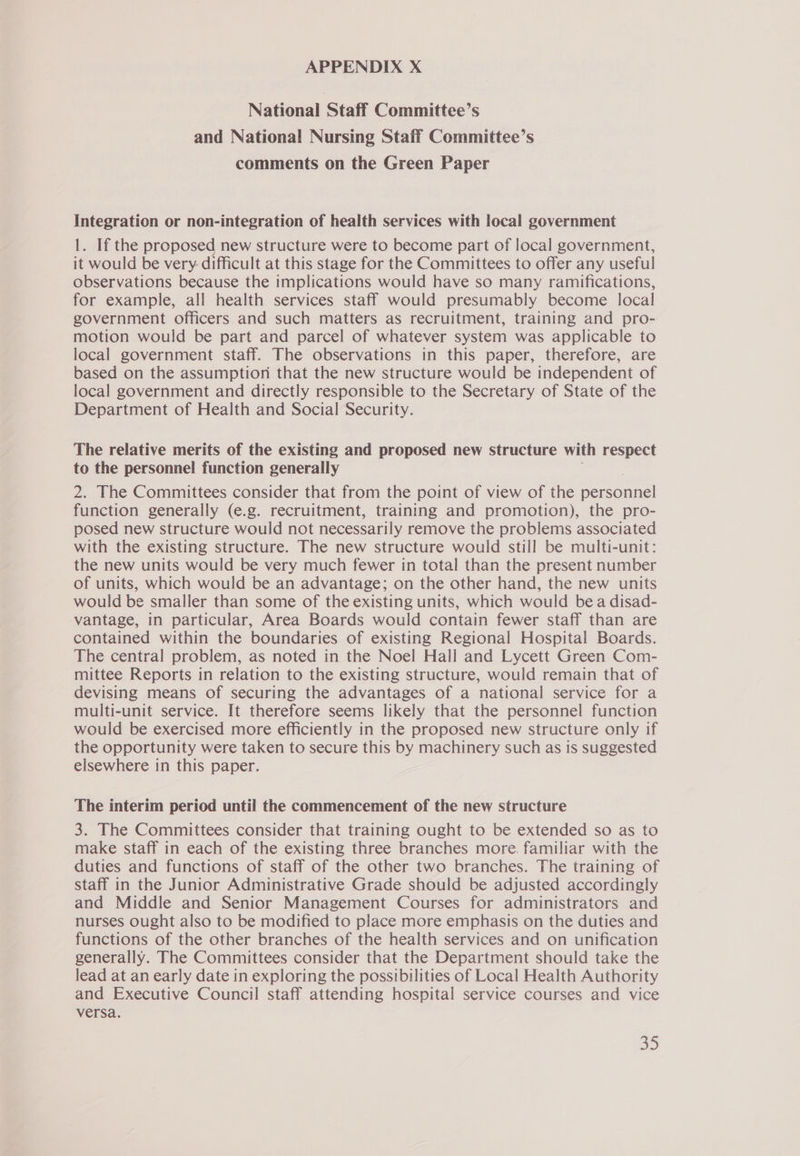 National Staff Committee’s and National Nursing Staff Committee’s comments on the Green Paper Integration or non-integration of health services with local government 1. If the proposed new structure were to become part of local government, it would be very. difficult at this stage for the Committees to offer any useful observations because the implications would have so many ramifications, for example, all health services staff would presumably become local government officers and such matters as recruitment, training and pro- motion would be part and parcel of whatever system was applicable to local government staff. The observations in this paper, therefore, are based on the assumption that the new structure would be independent of local government and directly responsible to the Secretary of State of the Department of Health and Social Security. The relative merits of the existing and proposed new structure with respect to the personnel function generally 2. The Committees consider that from the point of view of the pemonnel function generally (e.g. recruitment, training and promotion), the pro- posed new structure would not necessarily remove the problems associated with the existing structure. The new structure would still be multi-unit: the new units would be very much fewer in total than the present number of units, which would be an advantage; on the other hand, the new units would be smaller than some of the existing units, which would bea disad- vantage, in particular, Area Boards would contain fewer staff than are contained within the boundaries of existing Regional Hospital Boards. The central problem, as noted in the Noel Hall and Lycett Green Com- mittee Reports in relation to the existing structure, would remain that of devising means of securing the advantages of a national service for a multi-unit service. It therefore seems likely that the personnel function would be exercised more efficiently in the proposed new structure only if the opportunity were taken to secure this by machinery such as is suggested elsewhere in this paper. The interim period until the commencement of the new structure 3. The Committees consider that training ought to be extended so as to make staff in each of the existing three branches more. familiar with the duties and functions of staff of the other two branches. The training of staff in the Junior Administrative Grade should be adjusted accordingly and Middle and Senior Management Courses for administrators and nurses ought also to be modified to place more emphasis on the duties and functions of the other branches of the health services and on unification generally. The Committees consider that the Department should take the lead at an early date in exploring the possibilities of Local Health Authority and Executive Council staff attending hospital service courses and vice versa.