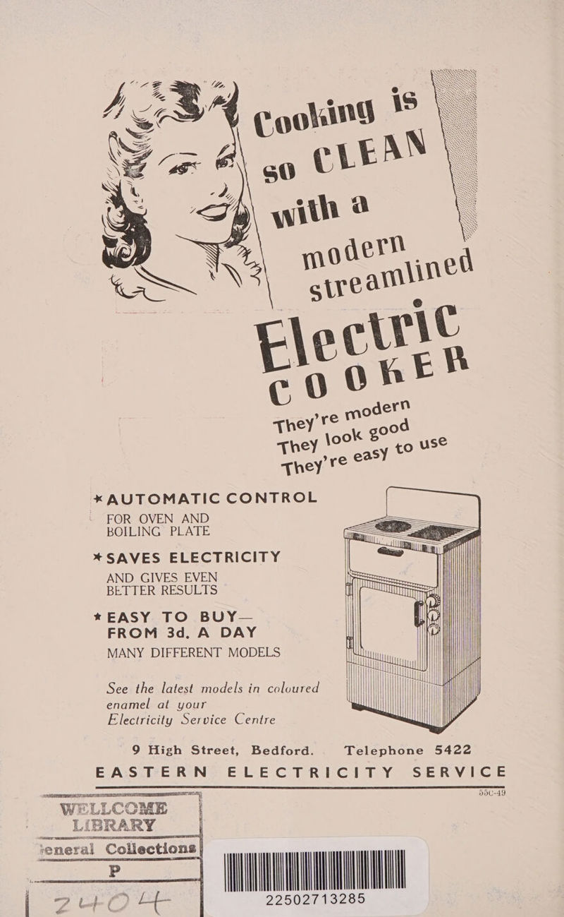  * AUTOMATIC CONTROL ~ FOR OVEN AND BOILING PLATE * SAVES ELECTRICITY AND GIVES EVEN BETTER RESULTS * EASY TO BUY— FROM 3d. A DAY MANY DIFFERENT MODELS                  See the latest models in coloured enamel at your Electricity Service Centre              9 High Street, Bedford. Telephone 5422 EAS TERN: ELECTRICITY SERVICE 5dC-49  OT AAR DSN TS RAT ORES SER IPE WELLCOME LIBRARY eae ene LESS ‘eneral Collections    MILLAN