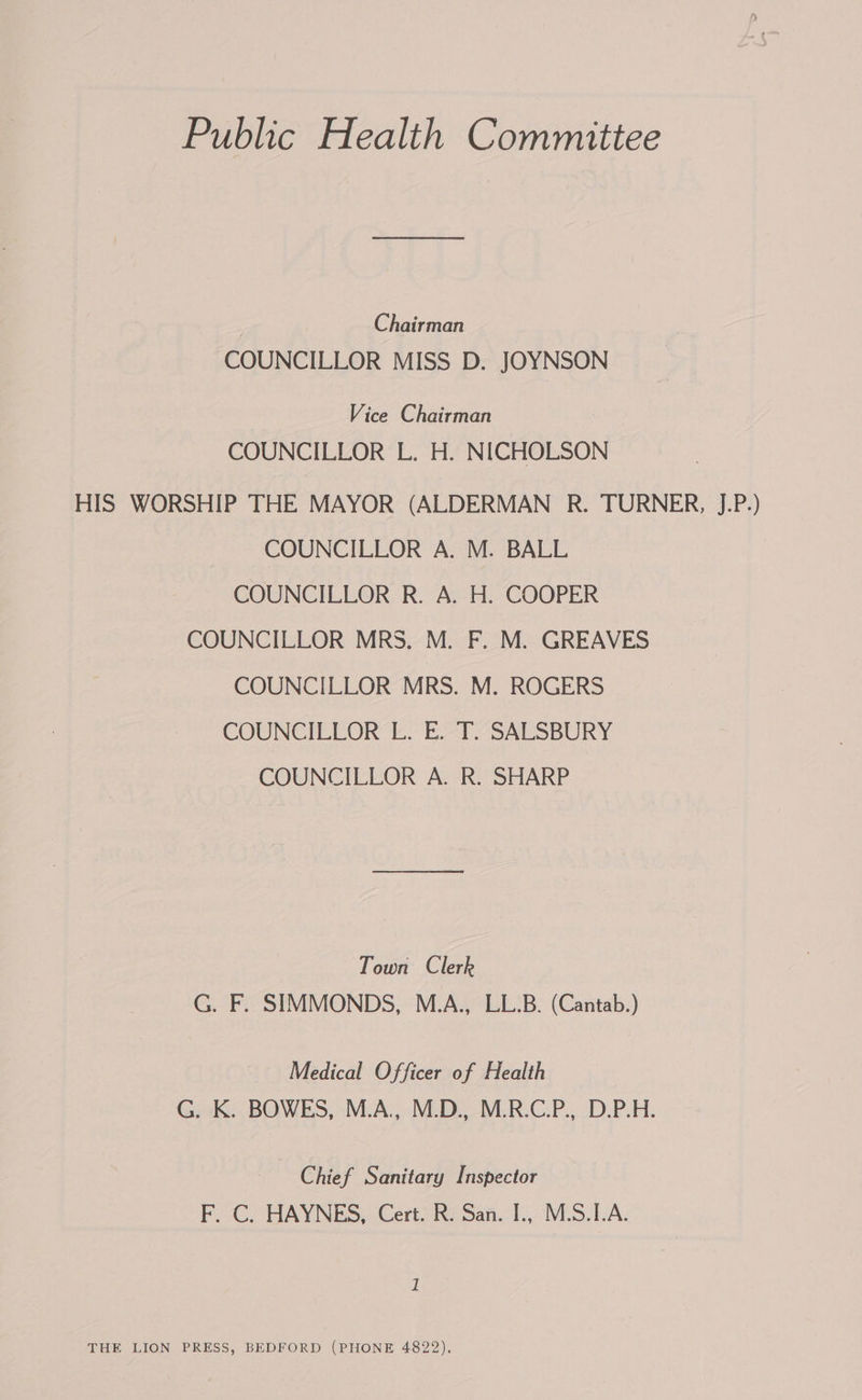 Public Health Committee Chairman COUNCILLOR MISS D. JOYNSON Vice Chairman COUNCILLOR L. H. NICHOLSON HIS WORSHIP THE MAYOR (ALDERMAN R. TURNER, J.P.) COUNCILLOR A. M. BALL COUNCILLOR R. A. H. COOPER COUNCILLOR MRS. M. F. M. GREAVES COUNCILLOR MRS. M. ROGERS COUNCILLOR Lo EAE SALSBURY COUNCILLOR A. R. SHARP Town Clerk G. F. SIMMONDS, M.A., LL.B. (Cantab.) Medical Officer of Health G. K. BOWES, M.A., M.D., M.R.C.P., D.P.H. Chief Sanitary Inspector F. C. HAYNES, Cert. R. San. I., M.S.I.A. THE LION PRESS, BEDFORD (PHONE 4822),