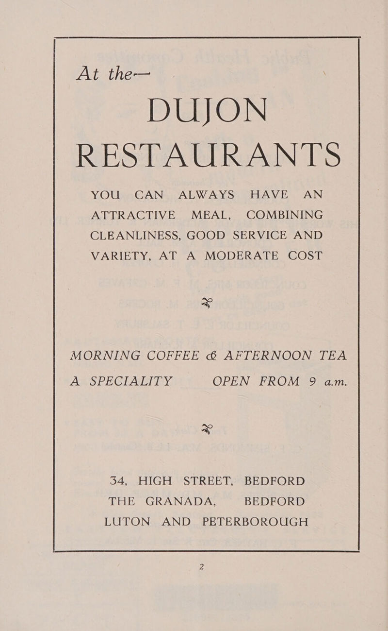 At the- . \ DUJON RESTAURANTS YOU CAN ALWAYS HAVE AN ATTRACTIVE MEAL, COMBINING CLEANLINESS, GOOD SERVICE AND VARIETY, AT A MODERATE COST MORNING COFFEE &amp; AFTERNOON TEA Amo PE CTAGTISY OPEN FROM’ 9 am: x 34, HIGH STREET, BEDFORD THE GRANADA, BEDFORD LUTON AND PETERBOROUGH
